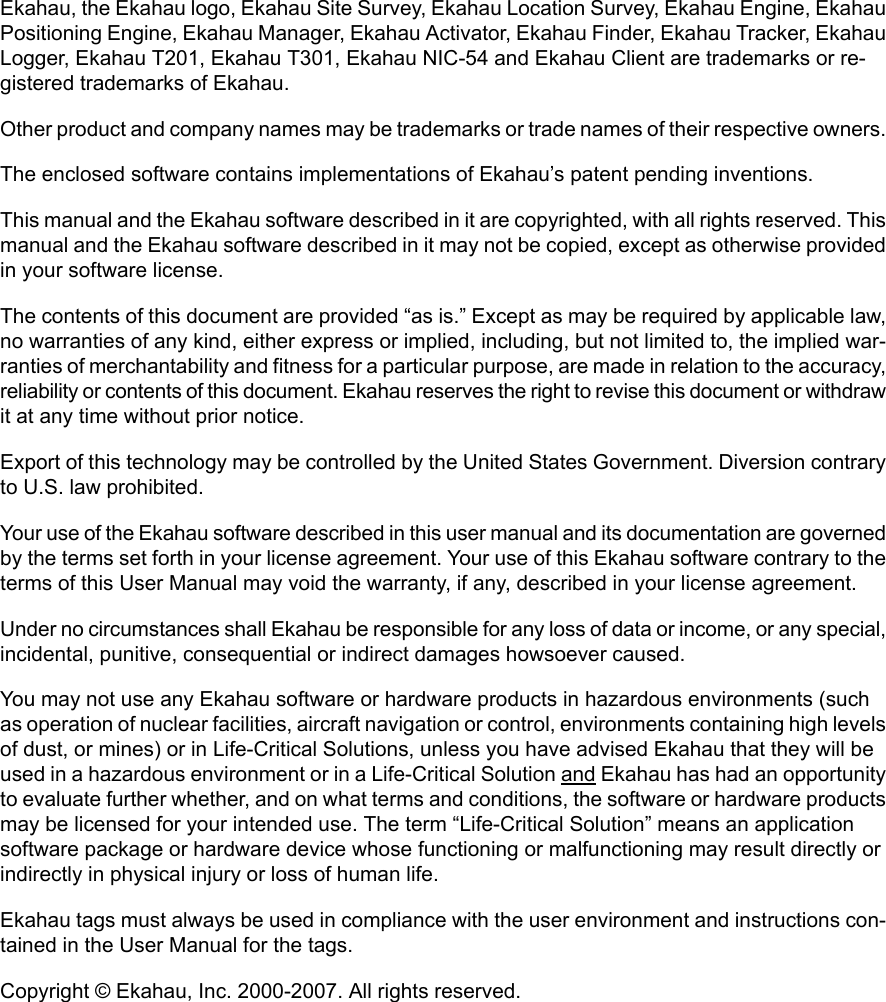 Ekahau, the Ekahau logo, Ekahau Site Survey, Ekahau Location Survey, Ekahau Engine, EkahauPositioning Engine, Ekahau Manager, Ekahau Activator, Ekahau Finder, Ekahau Tracker, EkahauLogger, Ekahau T201, Ekahau T301, Ekahau NIC-54 and Ekahau Client are trademarks or re-gistered trademarks of Ekahau.Other product and company names may be trademarks or trade names of their respective owners.The enclosed software contains implementations of Ekahau’s patent pending inventions.This manual and the Ekahau software described in it are copyrighted, with all rights reserved. Thismanual and the Ekahau software described in it may not be copied, except as otherwise providedin your software license.The contents of this document are provided “as is.” Except as may be required by applicable law,no warranties of any kind, either express or implied, including, but not limited to, the implied war-ranties of merchantability and fitness for a particular purpose, are made in relation to the accuracy,reliability or contents of this document. Ekahau reserves the right to revise this document or withdrawit at any time without prior notice.Export of this technology may be controlled by the United States Government. Diversion contraryto U.S. law prohibited.Your use of the Ekahau software described in this user manual and its documentation are governedby the terms set forth in your license agreement. Your use of this Ekahau software contrary to theterms of this User Manual may void the warranty, if any, described in your license agreement.Under no circumstances shall Ekahau be responsible for any loss of data or income, or any special,incidental, punitive, consequential or indirect damages howsoever caused.You may not use any Ekahau software or hardware products in hazardous environments (suchas operation of nuclear facilities, aircraft navigation or control, environments containing high levelsof dust, or mines) or in Life-Critical Solutions, unless you have advised Ekahau that they will beused in a hazardous environment or in a Life-Critical Solution and Ekahau has had an opportunityto evaluate further whether, and on what terms and conditions, the software or hardware productsmay be licensed for your intended use. The term “Life-Critical Solution” means an applicationsoftware package or hardware device whose functioning or malfunctioning may result directly orindirectly in physical injury or loss of human life.Ekahau tags must always be used in compliance with the user environment and instructions con-tained in the User Manual for the tags.Copyright © Ekahau, Inc. 2000-2007. All rights reserved.