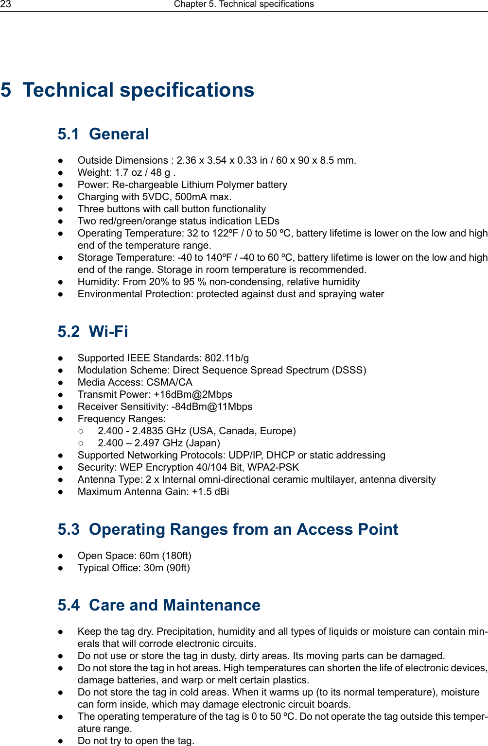 5 Technical specifications5.1 General● Outside Dimensions : 2.36 x 3.54 x 0.33 in / 60 x 90 x 8.5 mm.● Weight: 1.7 oz / 48 g .● Power: Re-chargeable Lithium Polymer battery● Charging with 5VDC, 500mA max.● Three buttons with call button functionality● Two red/green/orange status indication LEDs● Operating Temperature: 32 to 122ºF / 0 to 50 ºC, battery lifetime is lower on the low and highend of the temperature range.● Storage Temperature: -40 to 140ºF / -40 to 60 ºC, battery lifetime is lower on the low and highend of the range. Storage in room temperature is recommended.● Humidity: From 20% to 95 % non-condensing, relative humidity● Environmental Protection: protected against dust and spraying water5.2 Wi-Fi● Supported IEEE Standards: 802.11b/g● Modulation Scheme: Direct Sequence Spread Spectrum (DSSS)● Media Access: CSMA/CA● Transmit Power: +16dBm@2Mbps● Receiver Sensitivity: -84dBm@11Mbps● Frequency Ranges:○ 2.400 - 2.4835 GHz (USA, Canada, Europe)○ 2.400 – 2.497 GHz (Japan)● Supported Networking Protocols: UDP/IP, DHCP or static addressing● Security: WEP Encryption 40/104 Bit, WPA2-PSK● Antenna Type: 2 x Internal omni-directional ceramic multilayer, antenna diversity● Maximum Antenna Gain: +1.5 dBi5.3 Operating Ranges from an Access Point● Open Space: 60m (180ft)● Typical Office: 30m (90ft)5.4 Care and Maintenance● Keep the tag dry. Precipitation, humidity and all types of liquids or moisture can contain min-erals that will corrode electronic circuits.● Do not use or store the tag in dusty, dirty areas. Its moving parts can be damaged.● Do not store the tag in hot areas. High temperatures can shorten the life of electronic devices,damage batteries, and warp or melt certain plastics.● Do not store the tag in cold areas. When it warms up (to its normal temperature), moisturecan form inside, which may damage electronic circuit boards.● The operating temperature of the tag is 0 to 50 ºC. Do not operate the tag outside this temper-ature range.● Do not try to open the tag.Chapter 5. Technical specifications23