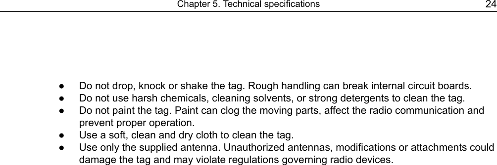 ● Do not drop, knock or shake the tag. Rough handling can break internal circuit boards.● Do not use harsh chemicals, cleaning solvents, or strong detergents to clean the tag.● Do not paint the tag. Paint can clog the moving parts, affect the radio communication andprevent proper operation.● Use a soft, clean and dry cloth to clean the tag.● Use only the supplied antenna. Unauthorized antennas, modifications or attachments coulddamage the tag and may violate regulations governing radio devices.24Chapter 5. Technical specifications