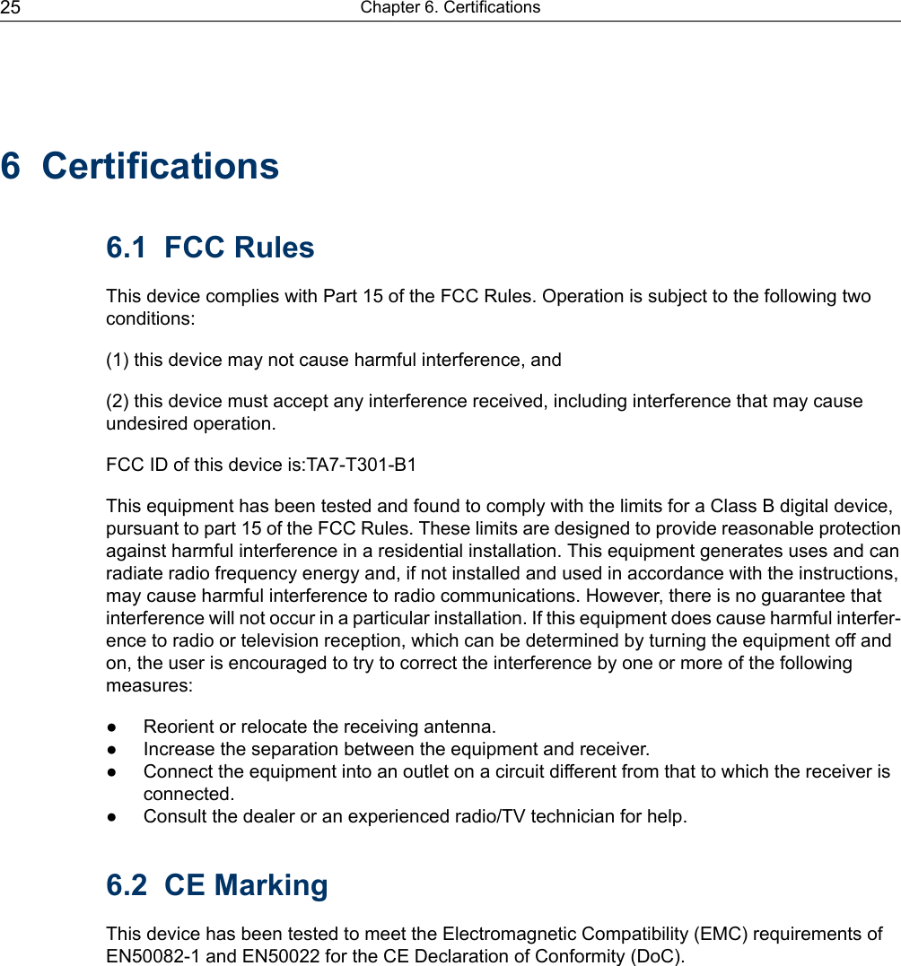 6 Certifications6.1 FCC RulesThis device complies with Part 15 of the FCC Rules. Operation is subject to the following twoconditions:(1) this device may not cause harmful interference, and(2) this device must accept any interference received, including interference that may causeundesired operation.FCC ID of this device is:TA7-T301-B1This equipment has been tested and found to comply with the limits for a Class B digital device,pursuant to part 15 of the FCC Rules. These limits are designed to provide reasonable protectionagainst harmful interference in a residential installation. This equipment generates uses and canradiate radio frequency energy and, if not installed and used in accordance with the instructions,may cause harmful interference to radio communications. However, there is no guarantee thatinterference will not occur in a particular installation. If this equipment does cause harmful interfer-ence to radio or television reception, which can be determined by turning the equipment off andon, the user is encouraged to try to correct the interference by one or more of the followingmeasures:● Reorient or relocate the receiving antenna.● Increase the separation between the equipment and receiver.● Connect the equipment into an outlet on a circuit different from that to which the receiver isconnected.● Consult the dealer or an experienced radio/TV technician for help.6.2 CE MarkingThis device has been tested to meet the Electromagnetic Compatibility (EMC) requirements ofEN50082-1 and EN50022 for the CE Declaration of Conformity (DoC).Chapter 6. Certifications25