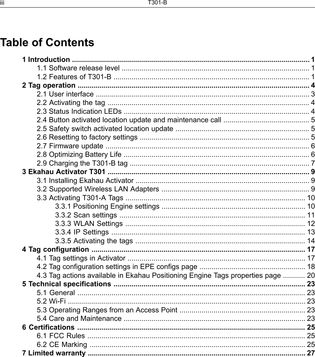 Table of Contents1 Introduction ....................................................................................................................... 11.1 Software release level .............................................................................................. 11.2 Features of T301-B .................................................................................................. 12 Tag operation .................................................................................................................... 42.1 User interface ........................................................................................................... 32.2 Activating the tag ..................................................................................................... 42.3 Status Indication LEDs ............................................................................................. 42.4 Button activated location update and maintenance call ........................................... 52.5 Safety switch activated location update ................................................................... 52.6 Resetting to factory settings ..................................................................................... 52.7 Firmware update ...................................................................................................... 62.8 Optimizing Battery Life ............................................................................................. 62.9 Charging the T301-B tag .......................................................................................... 73 Ekahau Activator T301 ..................................................................................................... 93.1 Installing Ekahau Activator ....................................................................................... 93.2 Supported Wireless LAN Adapters .......................................................................... 93.3 Activating T301-A Tags .......................................................................................... 103.3.1 Positioning Engine settings ........................................................................ 103.3.2 Scan settings ............................................................................................. 113.3.3 WLAN Settings .......................................................................................... 123.3.4 IP Settings ................................................................................................. 133.3.5 Activating the tags ..................................................................................... 144 Tag configuration ........................................................................................................... 174.1 Tag settings in Activator ......................................................................................... 174.2 Tag configuration settings in EPE configs page ..................................................... 184.3 Tag actions available in Ekahau Positioning Engine Tags properties page ........... 205 Technical specifications ................................................................................................ 235.1 General .................................................................................................................. 235.2 Wi-Fi ....................................................................................................................... 235.3 Operating Ranges from an Access Point ............................................................... 235.4 Care and Maintenance ........................................................................................... 236 Certifications .................................................................................................................. 256.1 FCC Rules ............................................................................................................. 256.2 CE Marking ............................................................................................................ 257 Limited warranty ............................................................................................................. 27T301-Biii