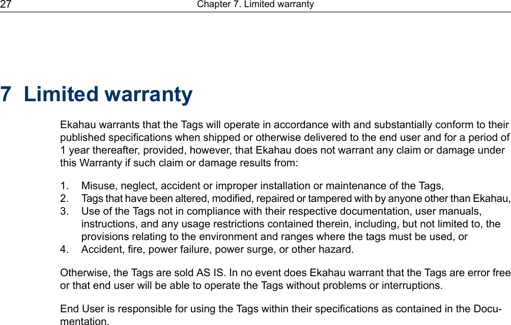 7 Limited warrantyEkahau warrants that the Tags will operate in accordance with and substantially conform to theirpublished specifications when shipped or otherwise delivered to the end user and for a period of1 year thereafter, provided, however, that Ekahau does not warrant any claim or damage underthis Warranty if such claim or damage results from:1. Misuse, neglect, accident or improper installation or maintenance of the Tags,2. Tags that have been altered, modified, repaired or tampered with by anyone other than Ekahau,3. Use of the Tags not in compliance with their respective documentation, user manuals,instructions, and any usage restrictions contained therein, including, but not limited to, theprovisions relating to the environment and ranges where the tags must be used, or4. Accident, fire, power failure, power surge, or other hazard.Otherwise, the Tags are sold AS IS. In no event does Ekahau warrant that the Tags are error freeor that end user will be able to operate the Tags without problems or interruptions.End User is responsible for using the Tags within their specifications as contained in the Docu-mentation.Chapter 7. Limited warranty27