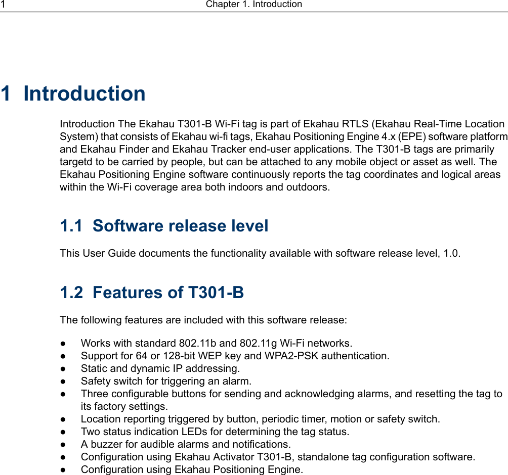 1 IntroductionIntroduction The Ekahau T301-B Wi-Fi tag is part of Ekahau RTLS (Ekahau Real-Time LocationSystem) that consists of Ekahau wi-fi tags, Ekahau Positioning Engine 4.x (EPE) software platformand Ekahau Finder and Ekahau Tracker end-user applications. The T301-B tags are primarilytargetd to be carried by people, but can be attached to any mobile object or asset as well. TheEkahau Positioning Engine software continuously reports the tag coordinates and logical areaswithin the Wi-Fi coverage area both indoors and outdoors.1.1 Software release levelThis User Guide documents the functionality available with software release level, 1.0.1.2 Features of T301-BThe following features are included with this software release:● Works with standard 802.11b and 802.11g Wi-Fi networks.● Support for 64 or 128-bit WEP key and WPA2-PSK authentication.● Static and dynamic IP addressing.● Safety switch for triggering an alarm.● Three configurable buttons for sending and acknowledging alarms, and resetting the tag toits factory settings.● Location reporting triggered by button, periodic timer, motion or safety switch.● Two status indication LEDs for determining the tag status.● A buzzer for audible alarms and notifications.● Configuration using Ekahau Activator T301-B, standalone tag configuration software.● Configuration using Ekahau Positioning Engine.Chapter 1. Introduction1