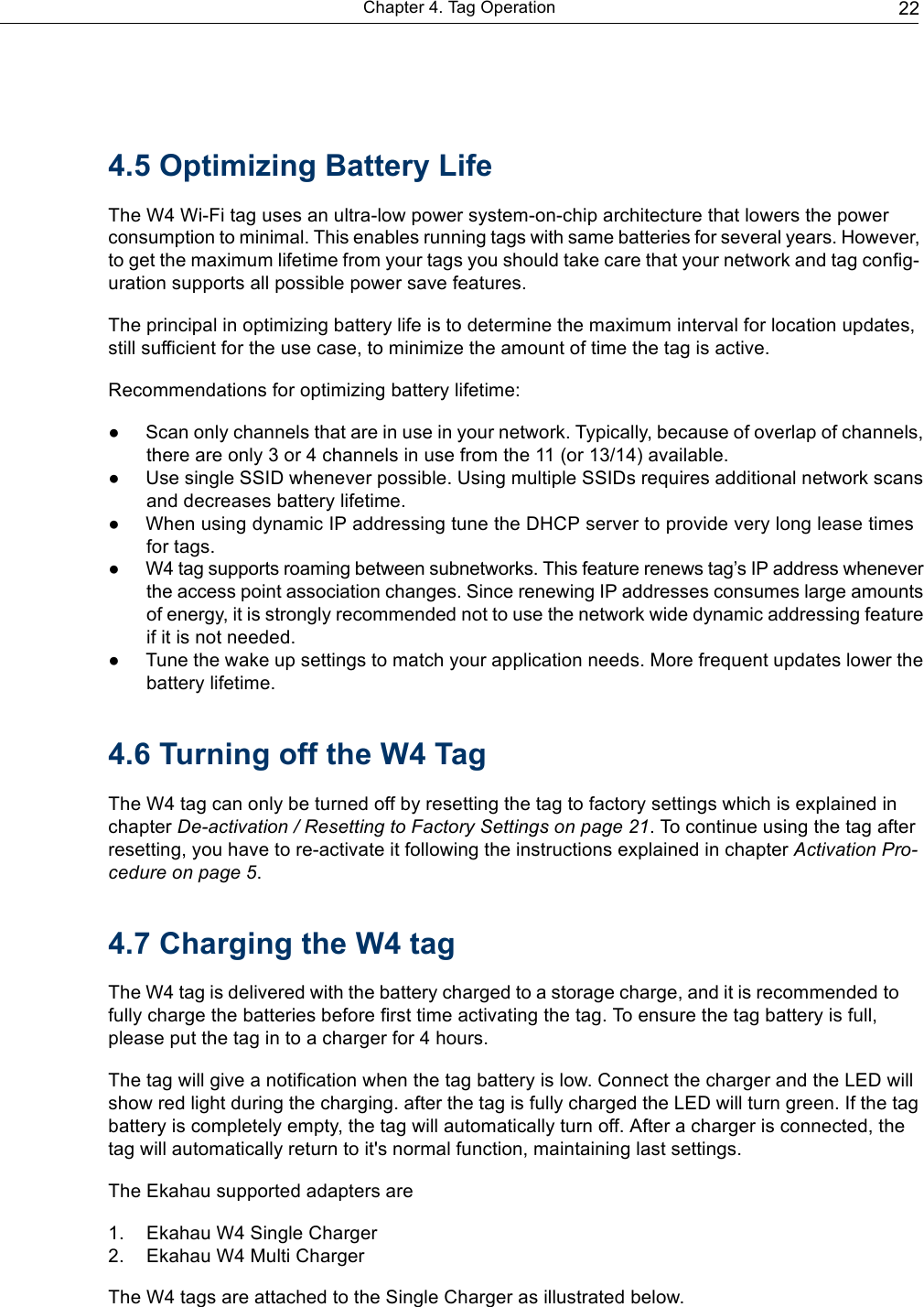   Chapter 4. Tag Operation                                                                       22        4.5 Optimizing Battery Life  The W4 Wi-Fi tag uses an ultra-low power system-on-chip architecture that lowers the power consumption to minimal. This enables running tags with same batteries for several years. However, to get the maximum lifetime from your tags you should take care that your network and tag config- uration supports all possible power save features.  The principal in optimizing battery life is to determine the maximum interval for location updates, still sufficient for the use case, to minimize the amount of time the tag is active.  Recommendations for optimizing battery lifetime:  ● Scan only channels that are in use in your network. Typically, because of overlap of channels, there are only 3 or 4 channels in use from the 11 (or 13/14) available. ● Use single SSID whenever possible. Using multiple SSIDs requires additional network scans and decreases battery lifetime. ● When using dynamic IP addressing tune the DHCP server to provide very long lease times for tags. ●  W4 tag supports roaming between subnetworks. This feature renews tag’s IP address whenever the access point association changes. Since renewing IP addresses consumes large amounts of energy, it is strongly recommended not to use the network wide dynamic addressing feature if it is not needed. ●  Tune the wake up settings to match your application needs. More frequent updates lower the battery lifetime.   4.6 Turning off the W4 Tag  The W4 tag can only be turned off by resetting the tag to factory settings which is explained in chapter De-activation / Resetting to Factory Settings on page 21. To continue using the tag after resetting, you have to re-activate it following the instructions explained in chapter Activation Pro- cedure on page 5.   4.7 Charging the W4 tag  The W4 tag is delivered with the battery charged to a storage charge, and it is recommended to fully charge the batteries before first time activating the tag. To ensure the tag battery is full, please put the tag in to a charger for 4 hours.  The tag will give a notification when the tag battery is low. Connect the charger and the LED will show red light during the charging. after the tag is fully charged the LED will turn green. If the tag battery is completely empty, the tag will automatically turn off. After a charger is connected, the tag will automatically return to it&apos;s normal function, maintaining last settings.  The Ekahau supported adapters are  1.    Ekahau W4 Single Charger 2.    Ekahau W4 Multi Charger  The W4 tags are attached to the Single Charger as illustrated below. 