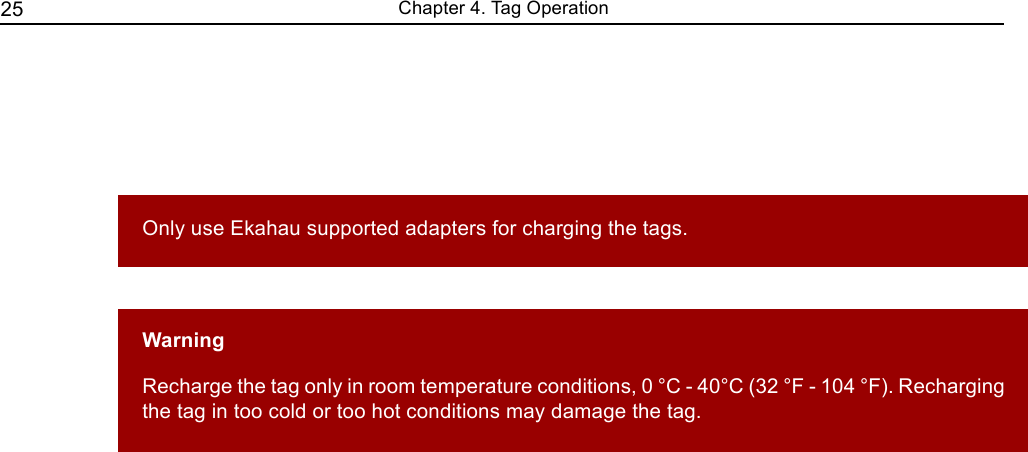   25                                                                Chapter 4. Tag Operation          Only use Ekahau supported adapters for charging the tags.     Warning  Recharge the tag only in room temperature conditions, 0 °C - 40°C (32 °F - 104 °F). Recharging the tag in too cold or too hot conditions may damage the tag. 