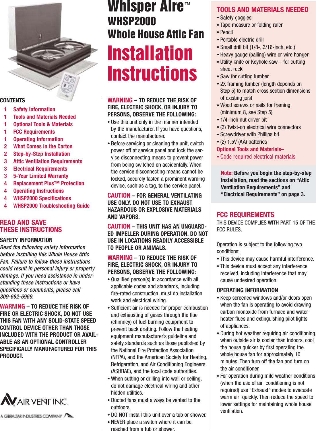 CONTENTS1 Safety Information1 Tools and Materials Needed1 Optional Tools &amp; Materials1 FCC Requirements1 Operating Information2 What Comes in the Carton2 Step-by-Step Installation3 Attic Ventilation Requirements3 Electrical Requirements3  5-Year Limited Warranty4 Replacement Plus™ Protection 4 Operating Instructions4 WHSP2000 Specifications4 WHSP2000 Troubleshooting GuideREAD AND SAVE THESE INSTRUCTIONSSAFETY INFORMATION Read the following safety informationbefore installing this Whole House Attic Fan. Failure to follow these instructionscould result in personal injury or propertydamage. If you need assistance in under-standing these instructions or have questions or comments, please call 309-692-6969.WARNING – TO REDUCE THE RISK OFFIRE OR ELECTRIC SHOCK, DO NOT USETHIS FAN WITH ANY SOLID-STATE SPEEDCONTROL DEVICE OTHER THAN THOSEINCLUDED WITH THE PRODUCT OR AVAIL-ABLE AS AN OPTIONAL CONTROLLERSPECIFICALLY MANUFACTURED FOR THISPRODUCT.WARNING – TO REDUCE THE RISK OFFIRE, ELECTRIC SHOCK, OR INJURY TOPERSONS, OBSERVE THE FOLLOWING:Use this unit only in the manner intended by the manufacturer. If you have questions,contact the manufacturer.Before servicing or cleaning the unit, switch power off at service panel and lock the ser-vice disconnecting means to prevent power from being switched on accidentally. When the service disconnecting means cannot be locked, securely fasten a prominent warning device, such as a tag, to the service panel.CAUTION – FOR GENERAL VENTILATINGUSE ONLY. DO NOT USE TO EXHAUST HAZARDOUS OR EXPLOSIVE MATERIALSAND VAPORS.CAUTION – THIS UNIT HAS AN UNGUARD-ED IMPELLER DURING OPERATION. DO NOTUSE IN LOCATIONS READILY ACCESSIBLETO PEOPLE OR ANIMALS.WARNING – TO REDUCE THE RISK OFFIRE, ELECTRIC SHOCK, OR INJURY TOPERSONS, OBSERVE THE FOLLOWING:Qualified person(s) in accordance with all applicable codes and standards, including fire-rated construction, must do installation work and electrical wiring.Sufficient air is needed for proper combustionand exhausting of gases through the flue (chimney) of fuel burning equipment to prevent back drafting. Follow the heating equipment manufacturer’s guideline and safety standards such as those published by the National Fire Protection Association (NFPA), and the American Society for Heating,Refrigeration, and Air Conditioning Engineers (ASHRAE), and the local code authorities.When cutting or drilling into wall or ceiling,do not damage electrical wiring and other hidden utilities.Ducted fans must always be vented to the outdoors.DO NOT install this unit over a tub or shower.NEVER place a switch where it can be reached from a tub or shower.••••••••FCC REQUIREMENTSTHIS DEVICE COMPLIES WITH PART 15 OF THEFCC RULES.FCC ID: NGQGLD001Operation is subject to the following two conditions:This device may cause harmful interference.This device must accept any interference received, including interference that may cause undesired operation.OPERATING INFORMATIONKeep screened windows and/or doors open when the fan is operating to avoid drawing carbon monoxide from furnace and water heater flues and extinguishing pilot lights of appliances.During hot weather requiring air conditioning,when outside air is cooler than indoors, cool the house quicker by first operating the whole house fan for approximately 10 minutes. Then turn off the fan and turn on the air conditioner.For operation during mild weather conditions(when the use of air  conditioning is notrequired) use “Exhaust” modes to evacuatewarm air  quickly. Then reduce the speed tolower settings for maintaining whole houseventilation.•••••TOOLS AND MATERIALS NEEDEDSafety gogglesTape measure or folding rulerPencilPortable electric drillSmall drill bit (1/8-, 3/16-inch, etc.)Heavy gauge (bailing) wire or wire hangerUtility knife or Keyhole saw – for cutting sheet rockSaw for cutting lumber2X framing lumber (length depends on Step 5) to match cross section dimensions of existing joistWood screws or nails for framing (minimum 8, see Step 5)1/4-inch nut driver bit(3) Twist-on electrical wire connectorsScrewdriver with Phillips bit(2) 1.5V (AA) batteriesOptional Tools and Materials–Code required electrical materials •••••••••••••••Note: Before you begin the step-by-step installation, read the sections on “Attic Ventilation Requirements” and “Electrical Requirements” on page 3.Whisper AireWHSP2000 Whole House Attic Fan Installation Instructions ™