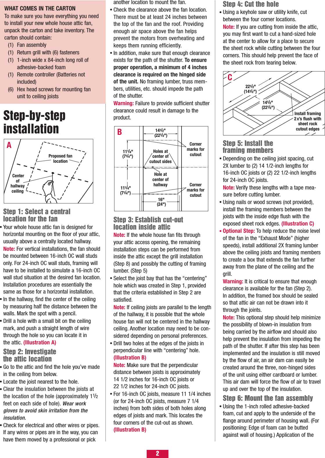 Step 4: Cut the holeUsing a keyhole saw or utility knife, cut between the four corner locations.Note: If you are cutting from inside the attic,you may first want to cut a hand-sized hole at the center to allow for a place to secure the sheet rock while cutting between the fourcorners. This should help prevent the face of the sheet rock from tearing below.Step 5: Install the framing membersDepending on the ceiling joist spacing, cut 2X lumber to (2) 14 1/2-inch lengths for 16-inch OC joists or (2) 22 1/2-inch lengths for 24-inch OC joists.Note: Verify these lengths with a tape mea-sure before cutting lumber.Using nails or wood screws (not provided),install the framing members between the joists with the inside edge flush with the exposed sheet rock edges. (Illustration C)Optional Step: To help reduce the noise levelof the fan in the “Exhaust Mode” (higher speeds), install additional 2X framing lumber above the ceiling joists and framing membersto create a box that extends the fan further away from the plane of the ceiling and the grill.Warning: It is critical to ensure that enough clearance is available for the fan (Step 2).In addition, the framed box should be sealed so that attic air can not be drawn into it through the joints.Note: This optional step should help minimizethe possibility of blown-in insulation from being carried by the airflow and should also help prevent the insulation from impeding thepath of the shutter. If after this step has beenimplemented and the insulation is still movedby the flow of air, an air dam can easily be created around the three, non-hinged sides of the unit using either cardboard or lumber.This air dam will force the flow of air to travelup and over the top of the insulation.Step 6: Mount the fan assemblyUsing the 1-inch rolled adhesive-backed foam, cut and apply to the underside of the flange around perimeter of housing wall. (For positioning: Edge of foam can be butted against wall of housing.) Application of the •••••Step 1: Select a central location for the fanYour whole house attic fan is designed for horizontal mounting on the floor of your attic,usually above a centrally located hallway.Note: For vertical installations, the fan shouldbe mounted between 16-inch OC wall studs only. For 24-inch OC wall studs, framing will have to be installed to simulate a 16-inch OCwall stud situation at the desired fan location.Installation procedures are essentially the same as those for a horizontal installation.In the hallway, find the center of the ceiling by measuring half the distance between the walls. Mark the spot with a pencil.Drill a hole with a small bit on the ceiling mark, and push a straight length of wire through the hole so you can locate it in the attic. (Illustration A) Step 2: Investigate the attic location Go to the attic and find the hole you’ve made in the ceiling from below.Locate the joist nearest to the hole.Clear the insulation between the joists at the location of the hole (approximately 11/2feet on each side of hole). Wear work gloves to avoid skin irritation from theinsulation.Check for electrical and other wires or pipes.If any wires or pipes are in the way, you can have them moved by a professional or pick •••••••Step-by-step installation another location to mount the fan.Check the clearance above the fan location.There must be at least 24 inches between the top of the fan and the roof. Providing enough air space above the fan helps prevent the motors from overheating and keeps them running efficiently.In addition, make sure that enough clearanceexists for the path of the shutter. To ensure proper operation, a minimum of 4 inches clearance is required on the hinged side of the unit. No framing lumber, truss mem-bers, utilities, etc. should impede the path of the shutter.Warning: Failure to provide sufficient shutter clearance could result in damage to the product.Step 3: Establish cut-out location inside atticNote: If the whole house fan fits through your attic access opening, the remaining installation steps can be performed from inside the attic except the grill installation (Step 8) and possibly the cutting of framing lumber. (Step 5) Select the joist bay that has the “centering”hole which was created in Step 1, provided that the criteria established in Step 2 are satisfied.Note: If ceiling joists are parallel to the lengthof the hallway, it is possible that the whole house fan will not be centered in the hallway ceiling. Another location may need to be con-sidered depending on personal preferences.Drill two holes at the edges of the joists in perpendicular line with “centering” hole.(Illustration B)Note: Make sure that the perpendicular distance between joists is approximately 14 1/2 inches for 16-inch OC joists or 22 1/2 inches for 24-inch OC joists.For 16-inch OC joists, measure 11 1/4 inches(or for 24-inch OC joists, measure 7 1/4 inches) from both sides of both holes along edges of joists and mark. This locates the four corners of the cut-out as shown.(Illustration B)•••••BAProposed fan location141/2&quot;(221/2&quot;)Holes atcenter ofcutout sides Cornermarks forcutoutHole atcenter ofhallway16&quot;(24&quot;)111/4&quot;(71/4&quot;)111/4&quot;(71/4&quot;)Center of hallway ceiling Cornermarks forcutoutInstall framing2x’s flush withsheet rockcutout edgesC141/2&quot;(221/2&quot;)221/2&quot;(141/2&quot;)2WHAT COMES IN THE CARTON To make sure you have everything you needto install your new whole house attic fan,unpack the carton and take inventory. Thecarton should contain:(1) Fan assembly(1) Return grill with (6) fasteners(1) 1-inch wide x 84-inch long roll of adhesive-backed foam(1) Remote controller (Batteries not included)(6) Hex head screws for mounting fan unit to ceiling joists