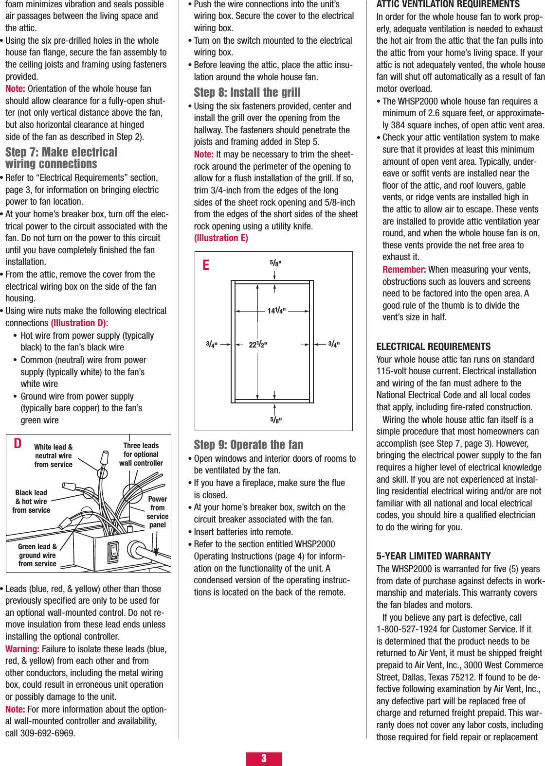 foam minimizes vibration and seals possible air passages between the living space and the attic.Using the six pre-drilled holes in the whole house fan flange, secure the fan assembly to the ceiling joists and framing using fasteners provided.Note: Orientation of the whole house fan should allow clearance for a fully-open shut-ter (not only vertical distance above the fan,but also horizontal clearance at hinged side of the fan as described in Step 2).Step 7: Make electrical wiring connectionsRefer to “Electrical Requirements” section,page 3, for information on bringing electric power to fan location.At your home’s breaker box, turn off the elec-trical power to the circuit associated with thefan. Do not turn on the power to this circuit until you have completely finished the fan installation.From the attic, remove the cover from the electrical wiring box on the side of the fan housing.Using wire nuts make the following electrical connections (Illustration D):Hot wire from power supply (typically black) to the fan’s black wireCommon (neutral) wire from power supply (typically white) to the fan’s white wireGround wire from power supply (typically bare copper) to the fan’s green wire Leads (blue, red, &amp; yellow) other than those previously specified are only to be used for an optional wall-mounted control. Do not re- move insulation from these lead ends unless installing the optional controller.Warning: Failure to isolate these leads (blue,red, &amp; yellow) from each other and from other conductors, including the metal wiring box, could result in erroneous unit operation or possibly damage to the unit.Note: For more information about the option-al wall-mounted controller and availability,call 309-692-6969.•••••••••Push the wire connections into the unit’s wiring box. Secure the cover to the electrical wiring box.Turn on the switch mounted to the electrical wiring box.Before leaving the attic, place the attic insu-lation around the whole house fan.Step 8: Install the grillUsing the six fasteners provided, center and install the grill over the opening from the hallway. The fasteners should penetrate the joists and framing added in Step 5.Note: It may be necessary to trim the sheet-rock around the perimeter of the opening to allow for a flush installation of the grill. If so,trim 3/4-inch from the edges of the long sides of the sheet rock opening and 5/8-inch from the edges of the short sides of the sheetrock opening using a utility knife.(Illustration E)Step 9: Operate the fanOpen windows and interior doors of rooms tobe ventilated by the fan.If you have a fireplace, make sure the flue is closed.At your home’s breaker box, switch on the circuit breaker associated with the fan.Insert batteries into remote.Refer to the section entitled WHSP2000 Operating Instructions (page 4) for inform-ation on the functionality of the unit. A condensed version of the operating instruc-tions is located on the back of the remote.•••••••••EATTIC VENTILATION REQUIREMENTSIn order for the whole house fan to work prop-erly, adequate ventilation is needed to exhaustthe hot air from the attic that the fan pulls intothe attic from your home’s living space. If yourattic is not adequately vented, the whole housefan will shut off automatically as a result of fanmotor overload.The WHSP2000 whole house fan requires a minimum of 2.6 square feet, or approximate-ly 384 square inches, of open attic vent area.Check your attic ventilation system to make sure that it provides at least this minimum amount of open vent area. Typically, under-eave or soffit vents are installed near the floor of the attic, and roof louvers, gable vents, or ridge vents are installed high in the attic to allow air to escape. These vents are installed to provide attic ventilation year round, and when the whole house fan is on,these vents provide the net free area to exhaust it.Remember: When measuring your vents,obstructions such as louvers and screens need to be factored into the open area. A good rule of the thumb is to divide the vent’s size in half.ELECTRICAL REQUIREMENTSYour whole house attic fan runs on standard115-volt house current. Electrical installationand wiring of the fan must adhere to theNational Electrical Code and all local codes that apply, including fire-rated construction.Wiring the whole house attic fan itself is asimple procedure that most homeowners canaccomplish (see Step 7, page 3). However,bringing the electrical power supply to the fanrequires a higher level of electrical knowledgeand skill. If you are not experienced at instal-ling residential electrical wiring and/or are notfamiliar with all national and local electricalcodes, you should hire a qualified electrician to do the wiring for you.5-YEAR LIMITED WARRANTYThe WHSP2000 is warranted for five (5) yearsfrom date of purchase against defects in work-manship and materials. This warranty coversthe fan blades and motors.If you believe any part is defective, call 1-800-527-1924 for Customer Service. If it is determined that the product needs to bereturned to Air Vent, it must be shipped freightprepaid to Air Vent, Inc., 3000 West CommerceStreet, Dallas, Texas 75212. If found to be de-fective following examination by Air Vent, Inc.,any defective part will be replaced free ofcharge and returned freight prepaid. This war-ranty does not cover any labor costs, includingthose required for field repair or replacement••DThree leadsfor optionalwall controllerPowerfromservicepanelBlack lead &amp; hot wirefrom serviceGreen lead &amp;ground wirefrom service5/8&quot;5/8&quot;3/4&quot;3/4&quot;221/2&quot;141/4&quot;3White lead &amp;neutral wirefrom service