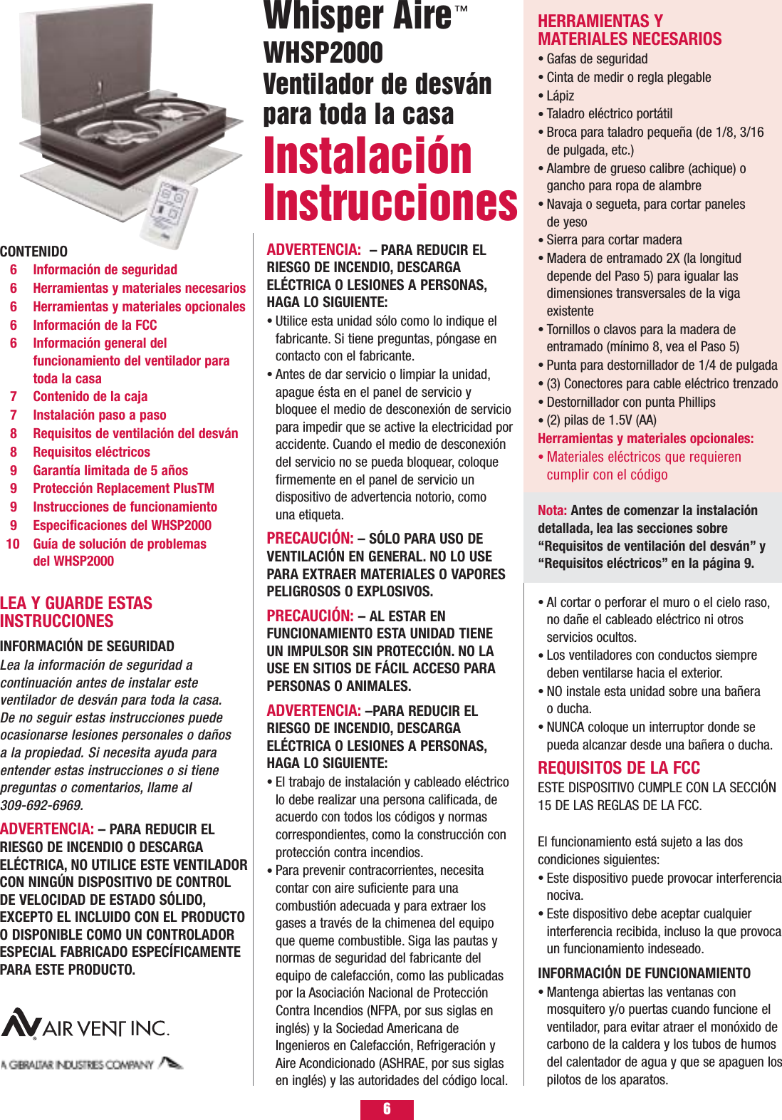 6CONTENIDO6 Información de seguridad6  Herramientas y materiales necesarios6 Herramientas y materiales opcionales6  Información de la FCC6 Información general del funcionamiento del ventilador para toda la casa7 Contenido de la caja7 Instalación paso a paso8 Requisitos de ventilación del desván8 Requisitos eléctricos9 Garantía limitada de 5 años9 Protección Replacement PlusTM 9 Instrucciones de funcionamiento9 Especificaciones del WHSP200010 Guía de solución de problemas del WHSP2000LEA Y GUARDE ESTASINSTRUCCIONESINFORMACIÓN DE SEGURIDAD Lea la información de seguridad a continuación antes de instalar este ventilador de desván para toda la casa. De no seguir estas instrucciones puedeocasionarse lesiones personales o daños a la propiedad. Si necesita ayuda paraentender estas instrucciones o si tiene preguntas o comentarios, llame al 309-692-6969.ADVERTENCIA: – PARA REDUCIR ELRIESGO DE INCENDIO O DESCARGAELÉCTRICA, NO UTILICE ESTE VENTILADORCON NINGÚN DISPOSITIVO DE CONTROLDE VELOCIDAD DE ESTADO SÓLIDO,EXCEPTO EL INCLUIDO CON EL PRODUCTOO DISPONIBLE COMO UN CONTROLADORESPECIAL FABRICADO ESPECÍFICAMENTEPARA ESTE PRODUCTO.ADVERTENCIA:  – PARA REDUCIR ELRIESGO DE INCENDIO, DESCARGAELÉCTRICA O LESIONES A PERSONAS,HAGA LO SIGUIENTE:Utilice esta unidad sólo como lo indique el fabricante. Si tiene preguntas, póngase en contacto con el fabricante.Antes de dar servicio o limpiar la unidad,apague ésta en el panel de servicio y bloquee el medio de desconexión de servicio para impedir que se active la electricidad por accidente. Cuando el medio de desconexión del servicio no se pueda bloquear, coloque firmemente en el panel de servicio un dispositivo de advertencia notorio, como una etiqueta.PRECAUCIÓN: – SÓLO PARA USO DEVENTILACIÓN EN GENERAL. NO LO USEPARA EXTRAER MATERIALES O VAPORESPELIGROSOS O EXPLOSIVOS.PRECAUCIÓN: – AL ESTAR EN FUNCIONAMIENTO ESTA UNIDAD TIENE UN IMPULSOR SIN PROTECCIÓN. NO LAUSE EN SITIOS DE FÁCIL ACCESO PARAPERSONAS O ANIMALES.ADVERTENCIA: –PARA REDUCIR EL RIESGO DE INCENDIO, DESCARGAELÉCTRICA O LESIONES A PERSONAS,HAGA LO SIGUIENTE:El trabajo de instalación y cableado eléctrico lo debe realizar una persona calificada, de acuerdo con todos los códigos y normas correspondientes, como la construcción con protección contra incendios.Para prevenir contracorrientes, necesita contar con aire suficiente para una combustión adecuada y para extraer los gases a través de la chimenea del equipo que queme combustible. Siga las pautas y normas de seguridad del fabricante del equipo de calefacción, como las publicadas por la Asociación Nacional de Protección Contra Incendios (NFPA, por sus siglas en inglés) y la Sociedad Americana de Ingenieros en Calefacción, Refrigeración y Aire Acondicionado (ASHRAE, por sus siglas en inglés) y las autoridades del código local.••••Al cortar o perforar el muro o el cielo raso,no dañe el cableado eléctrico ni otros servicios ocultos.Los ventiladores con conductos siempre deben ventilarse hacia el exterior.NO instale esta unidad sobre una bañera o ducha.NUNCA coloque un interruptor donde se pueda alcanzar desde una bañera o ducha.REQUISITOS DE LA FCCESTE DISPOSITIVO CUMPLE CON LA SECCIÓN15 DE LAS REGLAS DE LA FCC.ID DE LA FCC: NGQGLD001El funcionamiento está sujeto a las dos condiciones siguientes:Este dispositivo puede provocar interferencia nociva.Este dispositivo debe aceptar cualquier interferencia recibida, incluso la que provoca un funcionamiento indeseado.INFORMACIÓN DE FUNCIONAMIENTOMantenga abiertas las ventanas con mosquitero y/o puertas cuando funcione el ventilador, para evitar atraer el monóxido de carbono de la caldera y los tubos de humos del calentador de agua y que se apaguen los pilotos de los aparatos.•••••••Whisper AireWHSP2000 Ventilador de desvánpara toda la casa InstalaciónInstrucciones ™HERRAMIENTAS Y MATERIALES NECESARIOSGafas de seguridadCinta de medir o regla plegableLápiz Taladro eléctrico portátilBroca para taladro pequeña (de 1/8, 3/16 de pulgada, etc.)Alambre de grueso calibre (achique) o gancho para ropa de alambreNavaja o segueta, para cortar paneles de yesoSierra para cortar maderaMadera de entramado 2X (la longitud depende del Paso 5) para igualar las dimensiones transversales de la viga existenteTornillos o clavos para la madera de entramado (mínimo 8, vea el Paso 5)Punta para destornillador de 1/4 de pulgada(3) Conectores para cable eléctrico trenzadoDestornillador con punta Phillips(2) pilas de 1.5V (AA)Herramientas y materiales opcionales:Materiales eléctricos que requieren cumplir con el código•••••••••••••••Nota: Antes de comenzar la instalacióndetallada, lea las secciones sobre“Requisitos de ventilación del desván” y“Requisitos eléctricos” en la página 9.
