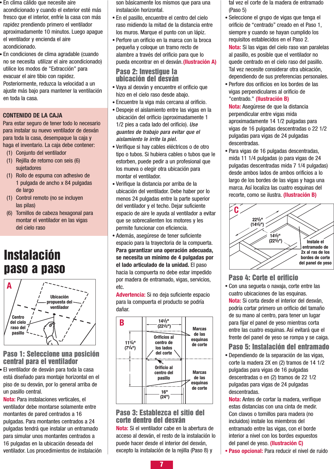 7tal vez el corte de la madera de entramado (Paso 5)Seleccione el grupo de vigas que tenga el orificio de “centrado” creado en el Paso 1,siempre y cuando se hayan cumplido los requisitos establecidos en el Paso 2.Nota: Si las vigas del cielo raso van paralelasal pasillo, es posible que el ventilador no quede centrado en el cielo raso del pasillo.Tal vez necesite considerar otra ubicación,dependiendo de sus preferencias personales.Perfore dos orificios en los bordes de las vigas perpendiculares al orificio de &quot;centrado.&quot; (Ilustración B)Nota: Asegúrese de que la distancia perpendicular entre vigas mida aproximadamente 14 1/2 pulgadas para vigas de 16 pulgadas descentradas o 22 1/2 pulgadas para vigas de 24 pulgadas descentradas.Para vigas de 16 pulgadas descentradas,mida 11 1/4 pulgadas (o para vigas de 24 pulgadas descentradas mida 7 1/4 pulgadas) desde ambos lados de ambos orificios a lo largo de los bordes de las vigas y haga una marca. Así localiza las cuatro esquinas del recorte, como se ilustra. (Ilustración B)Paso 4: Corte el orificioCon una segueta o navaja, corte entre las cuatro ubicaciones de las esquinas.Nota: Si corta desde el interior del desván,podría cortar primero un orificio del tamaño de su mano al centro, para tener un lugar para fijar el panel de yeso mientras corta entre las cuatro esquinas. Así evitará que el frente del panel de yeso se rompa y se caiga.Paso 5: Instalación del entramadoDependiendo de la separación de las vigas,corte la madera 2X en (2) tramos de 14 1/2pulgadas para vigas de 16 pulgadas descentradas o en (2) tramos de 22 1/2 pulgadas para vigas de 24 pulgadas descentradas.Nota: Antes de cortar la madera, verifiqueestas distancias con una cinta de medir.Con clavos o tornillos para madera (no incluidos) instale los miembros del entramado entre las vigas, con el borde interior a nivel con los bordes expuestos del panel de yeso. (Ilustración C)Paso opcional: Para reducir el nivel de ruido••••••Paso 1: Seleccione una posicióncentral para el ventiladorEl ventilador de desván para toda la casa está diseñado para montaje horizontal en el piso de su desván, por lo general arriba de un pasillo central.Nota: Para instalaciones verticales, el ventilador debe montarse solamente entre montantes de pared centrados a 16 pulgadas. Para montantes centrados a 24 pulgadas tendrá que instalar un entramado para simular unos montantes centrados a 16 pulgadas en la ubicación deseada del ventilador. Los procedimientos de instalación •En clima cálido que necesite aire acondicionado y cuando el exterior esté más fresco que el interior, enfríe la casa con más rapidez prendiendo primero el ventilador aproximadamente 10 minutos. Luego apagueel ventilador y encienda el aire acondicionado.En condiciones de clima agradable (cuandono se necesita utilizar el aire acondicionado)utilice los modos de &quot;Extracción&quot; para evacuar el aire tibio con rapidez.Posteriormente, reduzca la velocidad a unajuste más bajo para mantener la ventilaciónen toda la casa.••son básicamente los mismos que para una instalación horizontal.En el pasillo, encuentre el centro del cielo raso midiendo la mitad de la distancia entre los muros. Marque el punto con un lápiz.Perfore un orificio en la marca con la broca pequeña y coloque un tramo recto de alambre a través del orificio para que lo pueda encontrar en el desván.(Ilustración A)Paso 2: Investigue la ubicación del desvánVaya al desván y encuentre el orificio que hizo en el cielo raso desde abajo.Encuentre la viga más cercana al orificio.Despeje el aislamiento entre las vigas en la ubicación del orificio (aproximadamente 1 1/2 pies a cada lado del orificio). Use guantes de trabajo para evitar que el aislamiento le irrite la piel.Verifique si hay cables eléctricos o de otro tipo o tubos. Si hubiera cables o tubos que leestorben, puede pedir a un profesional que los mueva o elegir otra ubicación para montar el ventilador.Verifique la distancia por arriba de la ubicación del ventilador. Debe haber por lo menos 24 pulgadas entre la parte superior del ventilador y el techo. Dejar suficiente espacio de aire le ayuda al ventilador a evitarque se sobrecalienten los motores y les permite funcionar con eficiencia.Además, asegúrese de tener suficiente espacio para la trayectoria de la compuerta.Para garantizar una operación adecuada,se necesita un mínimo de 4 pulgadas por el lado articulado de la unidad. El paso hacia la compuerta no debe estar impedido por madera de entramado, vigas, servicios,etc.Advertencia: Si no deja suficiente espacio para la compuerta el producto se podría dañar.••••••••Paso 3: Establezca el sitio delcorte dentro del desvánNota: Si el ventilador cabe en la abertura de acceso al desván, el resto de la instalación lopuede hacer desde el interior del desván,excepto la instalación de la rejilla (Paso 8) y CONTENIDO DE LA CAJA Para estar seguro de tener todo lo necesariopara instalar su nuevo ventilador de desvánpara toda la casa, desempaque la caja yhaga el inventario. La caja debe contener:(1) Conjunto del ventilador(1) Rejilla de retorno con seis (6) sujetadores(1) Rollo de espuma con adhesivo de 1 pulgada de ancho x 84 pulgadas de largo(1) Control remoto (no se incluyen las pilas)(6) Tornillos de cabeza hexagonal para montar el ventilador en las vigas del cielo raso B141/2&quot;(221/2&quot;) Marcasde lasesquinasde corteMarcasde lasesquinasde corteOrificio alcentro delpasillo16&quot;(24&quot;)111/4&quot;(71/4&quot;)Instale el entramado de2x al ras de losbordes de cortedel panel de yesoC141/2&quot;(221/2&quot;)221/2&quot;(141/2&quot;)Instalación paso a pasoAUbicaciónpropuesta delventiladorCentrodel cieloraso delpasillo Orificios alcentro delos lados del corte