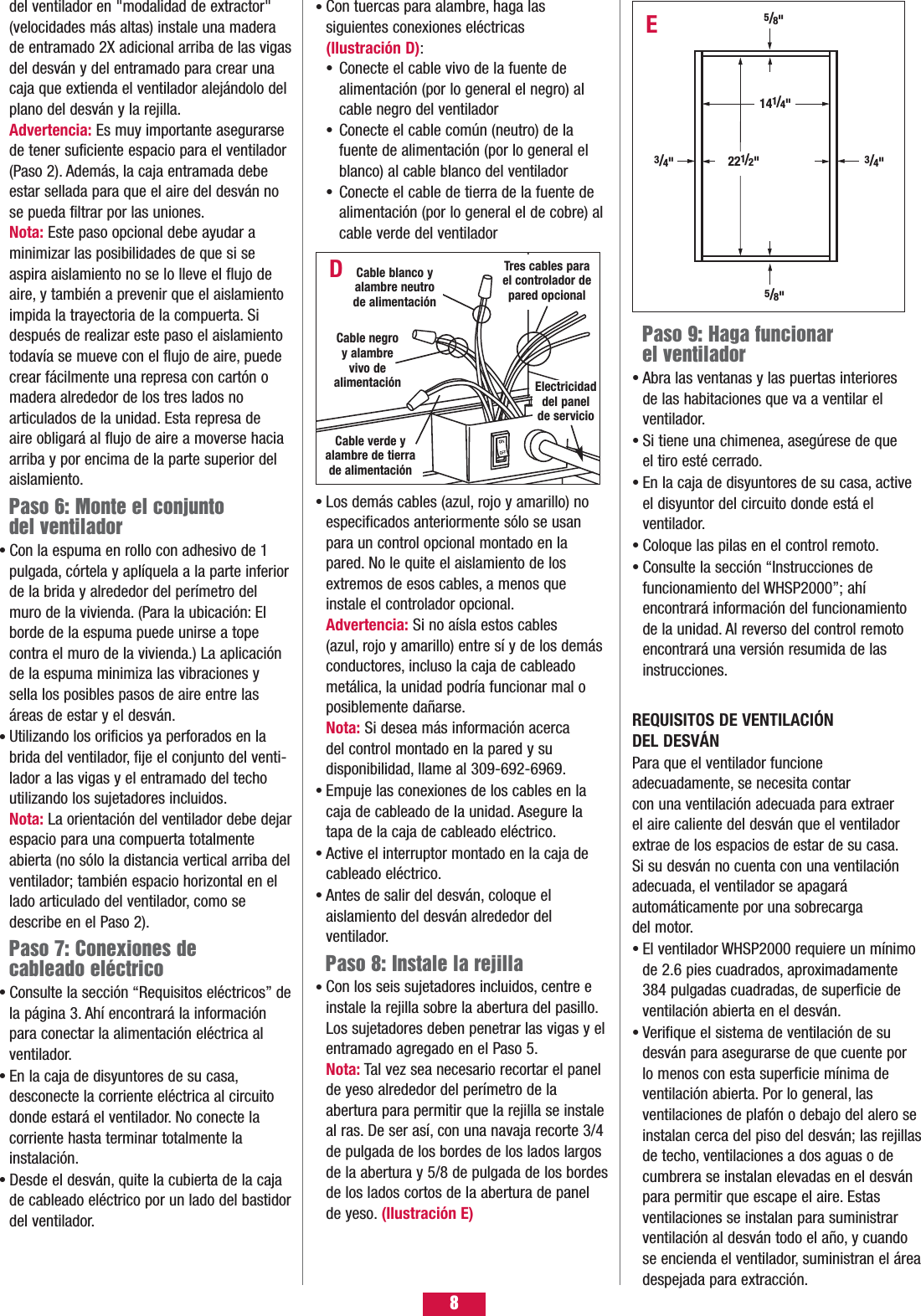 8Paso 9: Haga funcionar el ventiladorAbra las ventanas y las puertas interiores de las habitaciones que va a ventilar el ventilador.Si tiene una chimenea, asegúrese de que el tiro esté cerrado.En la caja de disyuntores de su casa, active el disyuntor del circuito donde está el ventilador.Coloque las pilas en el control remoto.Consulte la sección “Instrucciones de funcionamiento del WHSP2000”; ahí encontrará información del funcionamiento de la unidad. Al reverso del control remoto encontrará una versión resumida de las instrucciones.REQUISITOS DE VENTILACIÓN DEL DESVÁNPara que el ventilador funcione adecuadamente, se necesita contar con una ventilación adecuada para extraer el aire caliente del desván que el ventiladorextrae de los espacios de estar de su casa.Si su desván no cuenta con una ventilaciónadecuada, el ventilador se apagará automáticamente por una sobrecarga del motor.El ventilador WHSP2000 requiere un mínimode 2.6 pies cuadrados, aproximadamente384 pulgadas cuadradas, de superficie deventilación abierta en el desván.Verifique el sistema de ventilación de sudesván para asegurarse de que cuente por lo menos con esta superficie mínima de ventilación abierta. Por lo general, las ventilaciones de plafón o debajo del alero seinstalan cerca del piso del desván; las rejillasde techo, ventilaciones a dos aguas o decumbrera se instalan elevadas en el desvánpara permitir que escape el aire. Estas ventilaciones se instalan para suministrarventilación al desván todo el año, y cuandose encienda el ventilador, suministran el áreadespejada para extracción.•••••••del ventilador en &quot;modalidad de extractor&quot;(velocidades más altas) instale una maderade entramado 2X adicional arriba de las vigasdel desván y del entramado para crear unacaja que extienda el ventilador alejándolo delplano del desván y la rejilla.Advertencia: Es muy importante asegurarsede tener suficiente espacio para el ventilador(Paso 2). Además, la caja entramada debeestar sellada para que el aire del desván nose pueda filtrar por las uniones.Nota: Este paso opcional debe ayudar a minimizar las posibilidades de que si se aspira aislamiento no se lo lleve el flujo deaire, y también a prevenir que el aislamientoimpida la trayectoria de la compuerta. Sidespués de realizar este paso el aislamientotodavía se mueve con el flujo de aire, puedecrear fácilmente una represa con cartón omadera alrededor de los tres lados no articulados de la unidad. Esta represa de aire obligará al flujo de aire a moverse haciaarriba y por encima de la parte superior delaislamiento.Paso 6: Monte el conjunto del ventiladorCon la espuma en rollo con adhesivo de 1pulgada, córtela y aplíquela a la parte inferiorde la brida y alrededor del perímetro delmuro de la vivienda. (Para la ubicación: Elborde de la espuma puede unirse a tope contra el muro de la vivienda.) La aplicaciónde la espuma minimiza las vibraciones ysella los posibles pasos de aire entre lasáreas de estar y el desván.Utilizando los orificios ya perforados en labrida del ventilador, fije el conjunto del venti-lador a las vigas y el entramado del techoutilizando los sujetadores incluidos.Nota: La orientación del ventilador debe dejarespacio para una compuerta totalmenteabierta (no sólo la distancia vertical arriba delventilador; también espacio horizontal en ellado articulado del ventilador, como sedescribe en el Paso 2).Paso 7: Conexiones de cableado eléctricoConsulte la sección “Requisitos eléctricos” dela página 3. Ahí encontrará la informaciónpara conectar la alimentación eléctrica alventilador.En la caja de disyuntores de su casa,desconecte la corriente eléctrica al circuitodonde estará el ventilador. No conecte la corriente hasta terminar totalmente la instalación.Desde el desván, quite la cubierta de la cajade cableado eléctrico por un lado del bastidordel ventilador.•••••Con tuercas para alambre, haga las siguientes conexiones eléctricas (Ilustración D):Conecte el cable vivo de la fuente de alimentación (por lo general el negro) al cable negro del ventiladorConecte el cable común (neutro) de la fuente de alimentación (por lo general el blanco) al cable blanco del ventiladorConecte el cable de tierra de la fuente de alimentación (por lo general el de cobre) al cable verde del ventiladorLos demás cables (azul, rojo y amarillo) noespecificados anteriormente sólo se usanpara un control opcional montado en lapared. No le quite el aislamiento de losextremos de esos cables, a menos queinstale el controlador opcional.Advertencia: Si no aísla estos cables (azul, rojo y amarillo) entre sí y de los demásconductores, incluso la caja de cableadometálica, la unidad podría funcionar mal oposiblemente dañarse.Nota: Si desea más información acerca del control montado en la pared y su disponibilidad, llame al 309-692-6969.Empuje las conexiones de los cables en lacaja de cableado de la unidad. Asegure latapa de la caja de cableado eléctrico.Active el interruptor montado en la caja decableado eléctrico.Antes de salir del desván, coloque el aislamiento del desván alrededor del ventilador.Paso 8: Instale la rejillaCon los seis sujetadores incluidos, centre einstale la rejilla sobre la abertura del pasillo.Los sujetadores deben penetrar las vigas y elentramado agregado en el Paso 5.Nota: Tal vez sea necesario recortar el panelde yeso alrededor del perímetro de la abertura para permitir que la rejilla se instaleal ras. De ser así, con una navaja recorte 3/4de pulgada de los bordes de los lados largos de la abertura y 5/8 de pulgada de los bordesde los lados cortos de la abertura de panelde yeso. (Ilustración E) •••••••••E5/8&quot;5/8&quot;3/4&quot;3/4&quot;221/2&quot;141/4&quot;DTres cables parael controlador depared opcionalElectricidaddel panelde servicioCable negroy alambrevivo de alimentaciónCable verde yalambre de tierrade alimentaciónCable blanco yalambre neutrode alimentación 