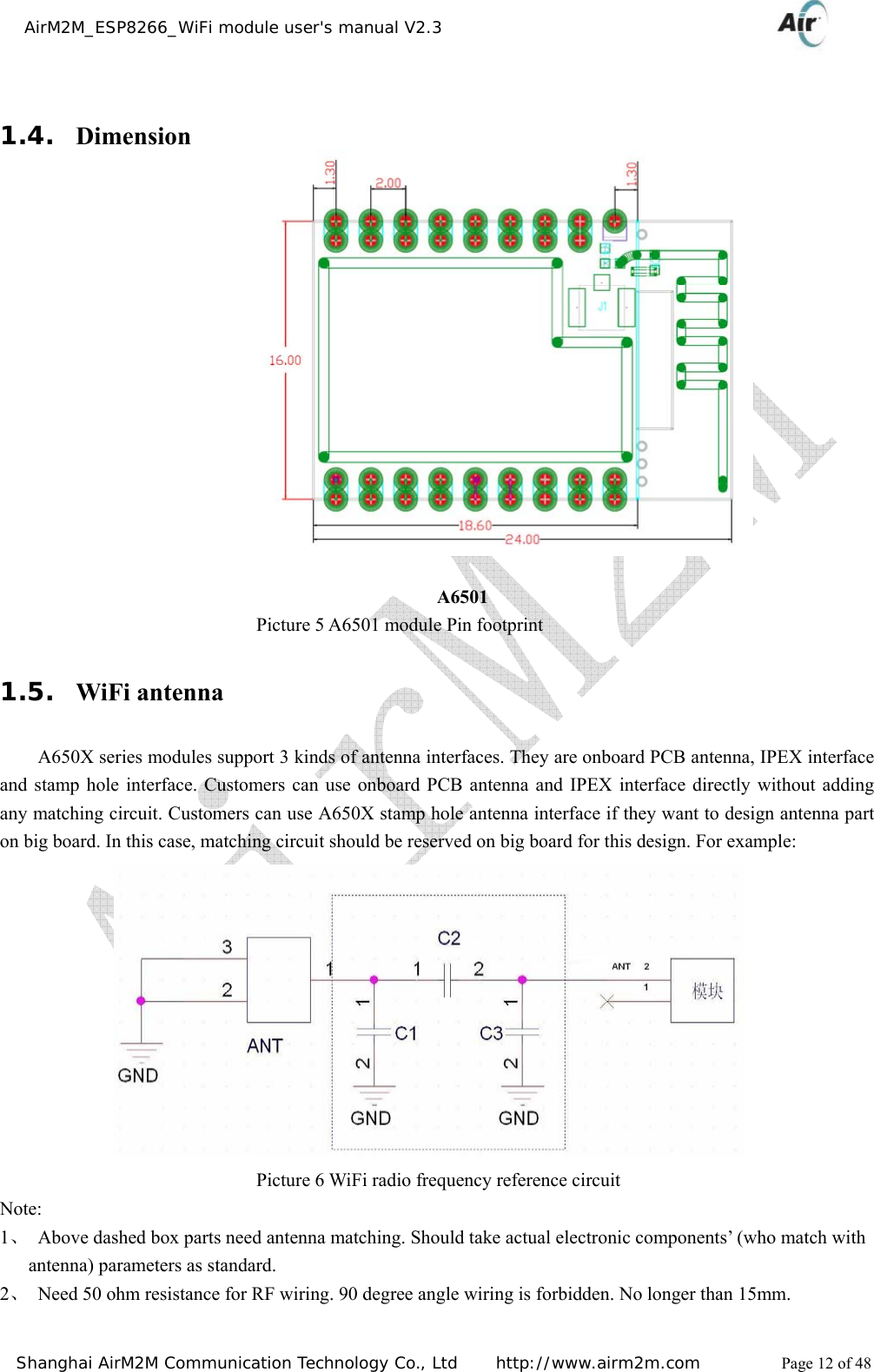    AirM2M_ESP8266_WiFi module user&apos;s manual V2.3   Shanghai AirM2M Communication Technology Co., Ltd     http://www.airm2m.com          Page 12 of 48  1.4. Dimension                                                             A6501                            Picture 5 A6501 module Pin footprint 1.5. WiFi antenna A650X series modules support 3 kinds of antenna interfaces. They are onboard PCB antenna, IPEX interface and stamp hole interface. Customers can use onboard PCB antenna and IPEX interface directly without adding any matching circuit. Customers can use A650X stamp hole antenna interface if they want to design antenna part on big board. In this case, matching circuit should be reserved on big board for this design. For example:                             Picture 6 WiFi radio frequency reference circuit Note:  1、 Above dashed box parts need antenna matching. Should take actual electronic components’ (who match with antenna) parameters as standard. 2、 Need 50 ohm resistance for RF wiring. 90 degree angle wiring is forbidden. No longer than 15mm. 