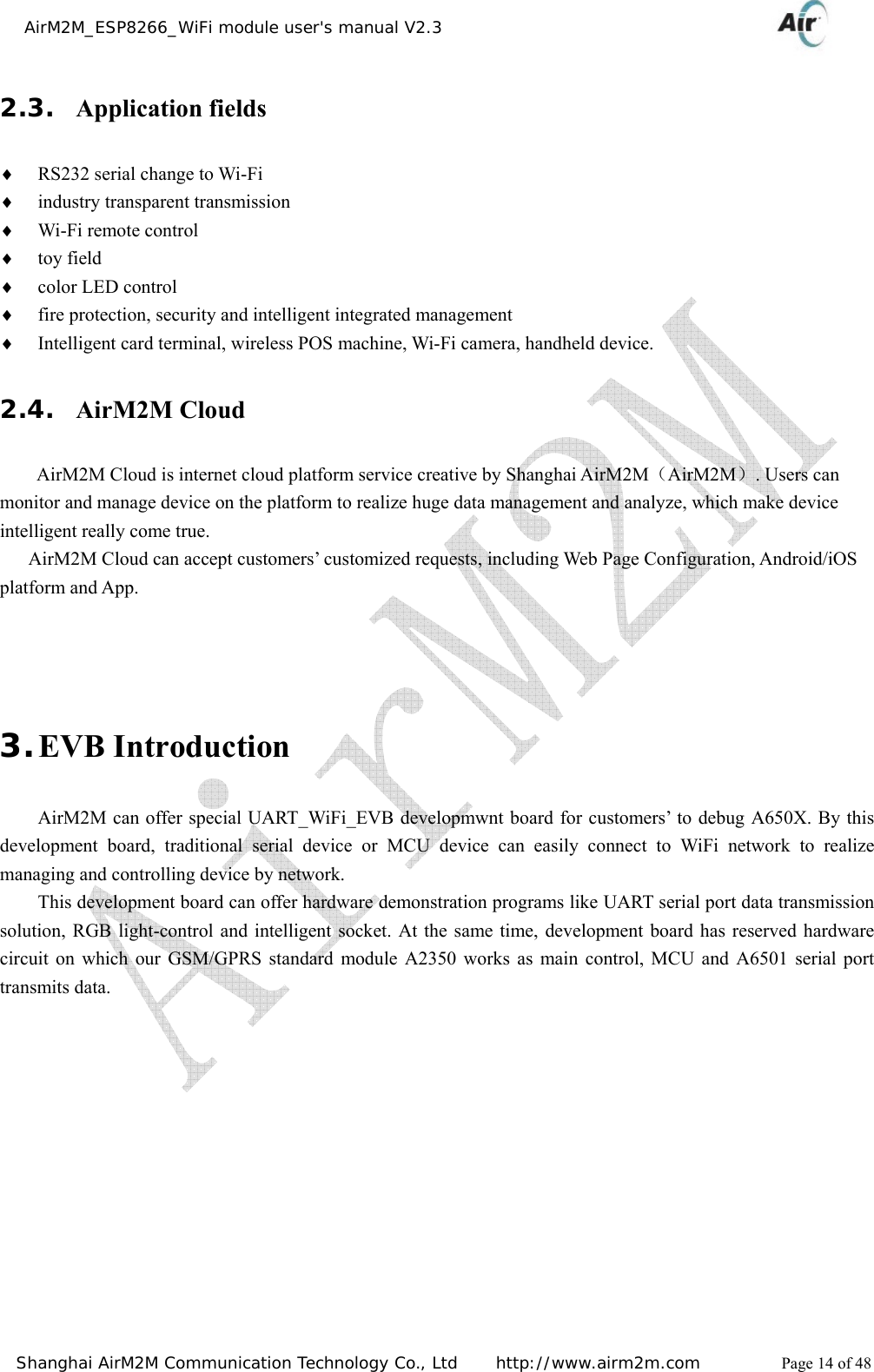    AirM2M_ESP8266_WiFi module user&apos;s manual V2.3   Shanghai AirM2M Communication Technology Co., Ltd     http://www.airm2m.com          Page 14 of 48 2.3. Application fields ♦ RS232 serial change to Wi-Fi ♦ industry transparent transmission ♦ Wi-Fi remote control ♦ toy field ♦ color LED control ♦ fire protection, security and intelligent integrated management ♦ Intelligent card terminal, wireless POS machine, Wi-Fi camera, handheld device. 2.4. AirM2M Cloud AirM2M Cloud is internet cloud platform service creative by Shanghai AirM2M（AirM2M）. Users can monitor and manage device on the platform to realize huge data management and analyze, which make device intelligent really come true.         AirM2M Cloud can accept customers’ customized requests, including Web Page Configuration, Android/iOS platform and App.    3. EVB Introduction AirM2M can offer special UART_WiFi_EVB developmwnt board for customers’ to debug A650X. By this development board, traditional serial device or MCU device can easily connect to WiFi network to realize managing and controlling device by network. This development board can offer hardware demonstration programs like UART serial port data transmission solution, RGB light-control and intelligent socket. At the same time, development board has reserved hardware circuit on which our GSM/GPRS standard module A2350 works as main control, MCU and A6501 serial port transmits data.   