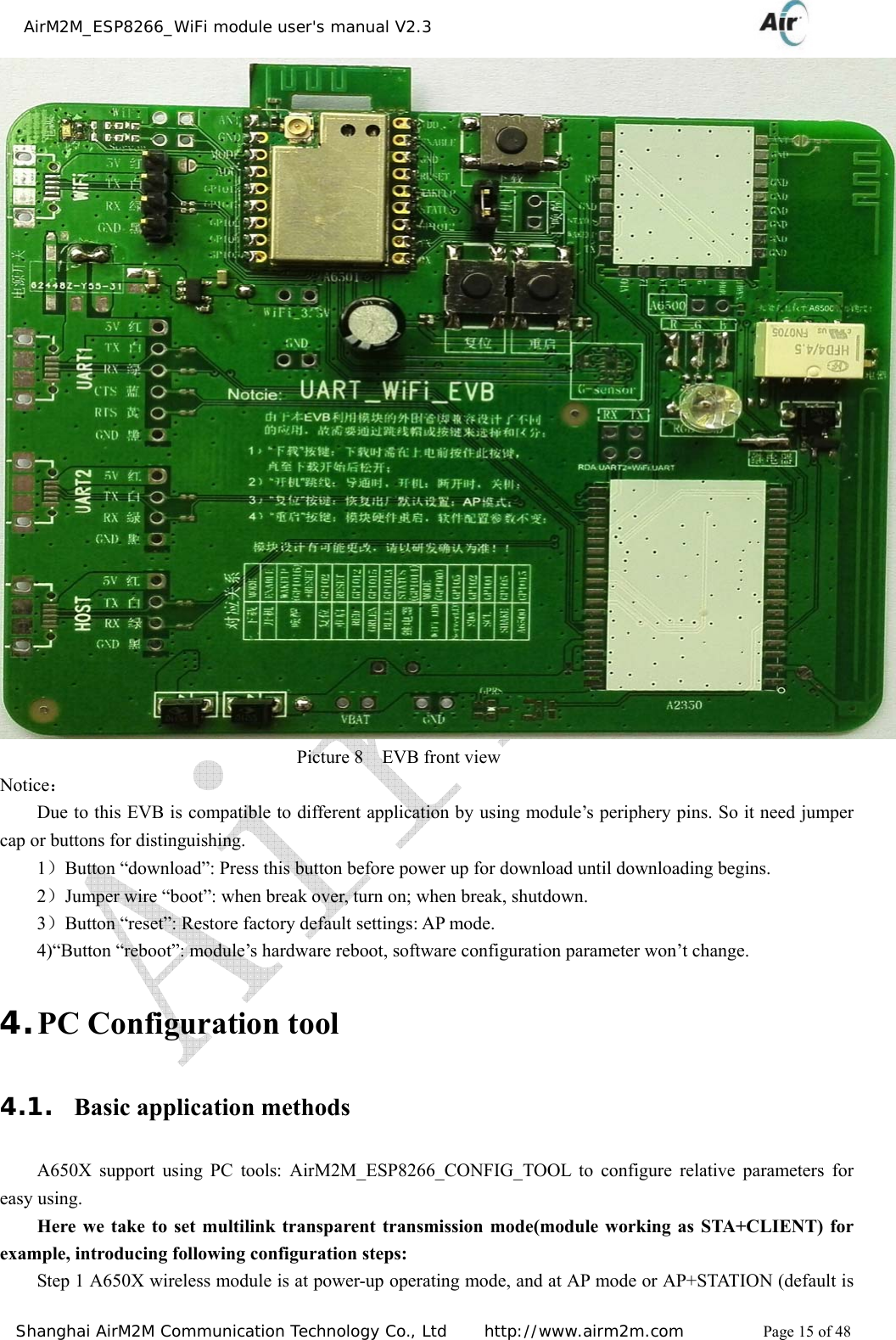    AirM2M_ESP8266_WiFi module user&apos;s manual V2.3   Shanghai AirM2M Communication Technology Co., Ltd     http://www.airm2m.com          Page 15 of 48  Picture 8  EVB front view Notice： Due to this EVB is compatible to different application by using module’s periphery pins. So it need jumper cap or buttons for distinguishing. 1）Button “download”: Press this button before power up for download until downloading begins. 2）Jumper wire “boot”: when break over, turn on; when break, shutdown. 3）Button “reset”: Restore factory default settings: AP mode. 4)“Button “reboot”: module’s hardware reboot, software configuration parameter won’t change. 4. PC Configuration tool 4.1. Basic application methods A650X support using PC tools: AirM2M_ESP8266_CONFIG_TOOL to configure relative parameters for easy using. Here we take to set multilink transparent transmission mode(module working as STA+CLIENT) for example, introducing following configuration steps: Step 1 A650X wireless module is at power-up operating mode, and at AP mode or AP+STATION (default is 