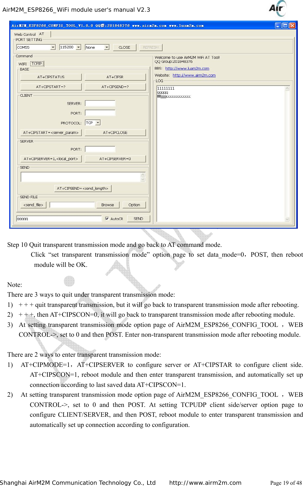    AirM2M_ESP8266_WiFi module user&apos;s manual V2.3   Shanghai AirM2M Communication Technology Co., Ltd     http://www.airm2m.com          Page 19 of 48   Step 10 Quit transparent transmission mode and go back to AT command mode.        Click “set transparent transmission mode” option page to set data_mode=0，POST, then reboot module will be OK.  Note: There are 3 ways to quit under transparent transmission mode: 1) + + + quit transparent transmission, but it will go back to transparent transmission mode after rebooting. 2) + + +, then AT+CIPSCON=0, it will go back to transparent transmission mode after rebooting module. 3) At setting transparent transmission mode option page of AirM2M_ESP8266_CONFIG_TOOL  ，WEB CONTROL-&gt;, set to 0 and then POST. Enter non-transparent transmission mode after rebooting module.  There are 2 ways to enter transparent transmission mode: 1) AT+CIPMODE=1，AT+CIPSERVER to configure server or AT+CIPSTAR to configure client side. AT+CIPSCON=1, reboot module and then enter transparent transmission, and automatically set up connection according to last saved data AT+CIPSCON=1. 2) At setting transparent transmission mode option page of AirM2M_ESP8266_CONFIG_TOOL  ，WEB CONTROL-&gt;, set to 0 and then POST. At setting TCPUDP client side/server option page to configure CLIENT/SERVER, and then POST, reboot module to enter transparent transmission and automatically set up connection according to configuration.       