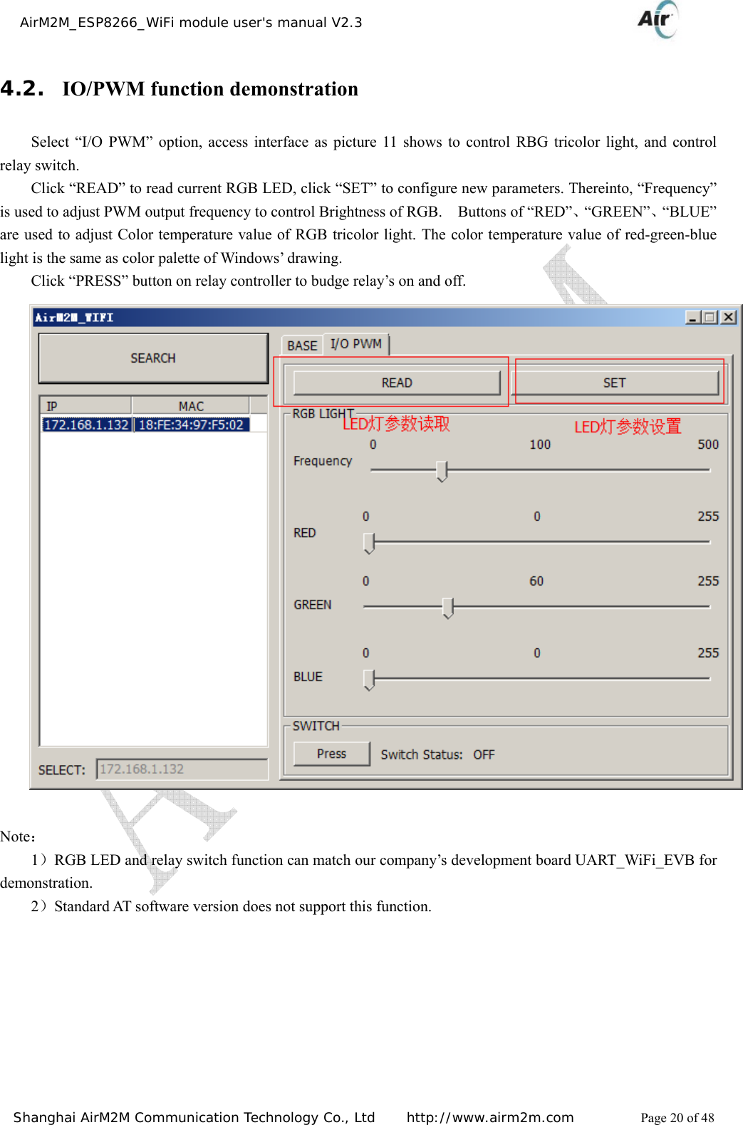    AirM2M_ESP8266_WiFi module user&apos;s manual V2.3   Shanghai AirM2M Communication Technology Co., Ltd     http://www.airm2m.com          Page 20 of 48 4.2. IO/PWM function demonstration Select “I/O PWM” option, access interface as picture 11 shows to control RBG tricolor light, and control relay switch. Click “READ” to read current RGB LED, click “SET” to configure new parameters. Thereinto, “Frequency” is used to adjust PWM output frequency to control Brightness of RGB.    Buttons of “RED”、“GREEN”、“BLUE” are used to adjust Color temperature value of RGB tricolor light. The color temperature value of red-green-blue light is the same as color palette of Windows’ drawing. Click “PRESS” button on relay controller to budge relay’s on and off.                        Note： 1）RGB LED and relay switch function can match our company’s development board UART_WiFi_EVB for                   demonstration. 2）Standard AT software version does not support this function.     