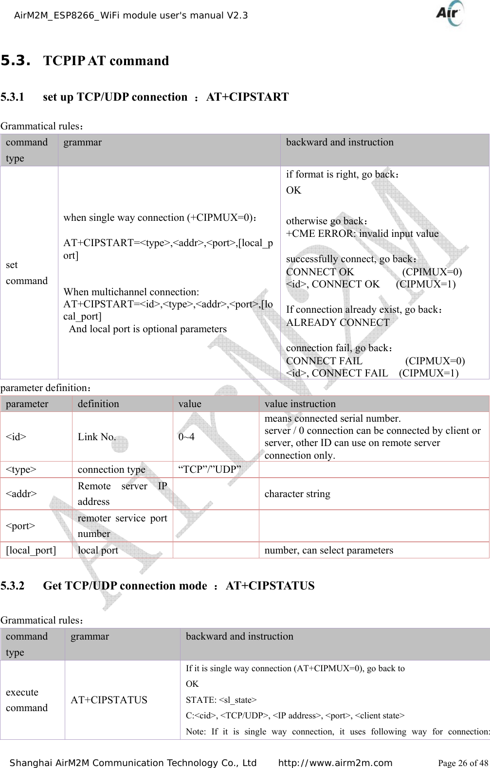    AirM2M_ESP8266_WiFi module user&apos;s manual V2.3   Shanghai AirM2M Communication Technology Co., Ltd     http://www.airm2m.com          Page 26 of 48 5.3. TCPIP AT command 5.3.1 set up TCP/UDP connection  ：AT+CIPSTART Grammatical rules： command type grammar  backward and instruction set command when single way connection (+CIPMUX=0)：  AT+CIPSTART=&lt;type&gt;,&lt;addr&gt;,&lt;port&gt;,[local_port]   When multichannel connection: AT+CIPSTART=&lt;id&gt;,&lt;type&gt;,&lt;addr&gt;,&lt;port&gt;,[local_port] And local port is optional parameters if format is right, go back： OK  otherwise go back： +CME ERROR: invalid input value  successfully connect, go back： CONNECT OK         (CPIMUX=0) &lt;id&gt;, CONNECT OK      (CIPMUX=1)  If connection already exist, go back： ALREADY CONNECT  connection fail, go back： CONNECT FAIL        (CIPMUX=0) &lt;id&gt;, CONNECT FAIL    (CIPMUX=1) parameter definition： parameter  definition  value  value instruction &lt;id&gt; Link No.  0~4 means connected serial number. server / 0 connection can be connected by client or server, other ID can use on remote server connection only. &lt;type&gt; connection type “TCP”/”UDP”  &lt;addr&gt;  Remote server IP address   character string &lt;port&gt;  remoter service port number    [local_port]  local port    number, can select parameters 5.3.2 Get TCP/UDP connection mode  ：AT+CIPSTATUS Grammatical rules： command type grammar  backward and instruction execute command  AT+CIPSTATUS If it is single way connection (AT+CIPMUX=0), go back to OK STATE: &lt;sl_state&gt; C:&lt;cid&gt;, &lt;TCP/UDP&gt;, &lt;IP address&gt;, &lt;port&gt;, &lt;client state&gt; Note: If it is single way connection, it uses following way for connection: 