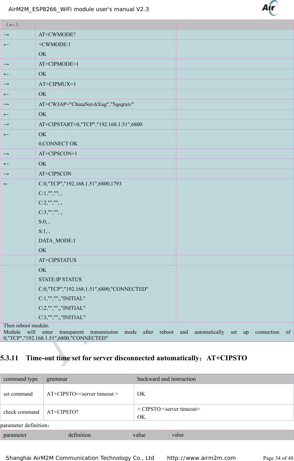    AirM2M_ESP8266_WiFi module user&apos;s manual V2.3   Shanghai AirM2M Communication Technology Co., Ltd     http://www.airm2m.com          Page 34 of 48 （←） → AT + C W M O D E ?   ← +CWMODE:1 OK  → AT+CIPMODE=1   ← OK   → AT+CIPMUX=1   ← OK   → AT+CWJAP=&quot;ChinaNet-hXug&quot;,&quot;5qsqruiv&quot;   ← OK   → AT+CIPSTART=0,&quot;TCP&quot;,&quot;192.168.1.51&quot;,6800   ← OK 0,CONNECT OK  → AT+CIPSCON=1   ← OK   → AT+CIPSCON   ← C:0,&quot;TCP&quot;,&quot;192.168.1.51&quot;,6800,1793 C:1,&quot;&quot;,&quot;&quot;, ,   C:2,&quot;&quot;,&quot;&quot;, ,   C:3,&quot;&quot;,&quot;&quot;, ,   S:0, , S:1, ,   DATA_MODE:1 OK   AT +C IPSTAT US    OK STATE:IP STATUS C:0,&quot;TCP&quot;,&quot;192.168.1.51&quot;,6800,&quot;CONNECTED&quot; C:1,&quot;&quot;,&quot;&quot;,,&quot;INITIAL&quot; C:2,&quot;&quot;,&quot;&quot;,,&quot;INITIAL&quot; C:3,&quot;&quot;,&quot;&quot;,,&quot;INITIAL&quot;  Then reboot module. Module will enter transparent transmission mode after reboot and automatically set up connection of 0,&quot;TCP&quot;,&quot;192.168.1.51&quot;,6800,&quot;CONNECTED&quot; 5.3.11 Time-out time set for server disconnected automatically：AT+CIPSTO command type  grammar  backward and instruction set command  AT+CIPSTO=&lt;server timeout &gt;  OK   check command  AT+CIPSTO?  + CIPSTO:&lt;server timeout&gt; OK  parameter definition： parameter   definition  value  value 