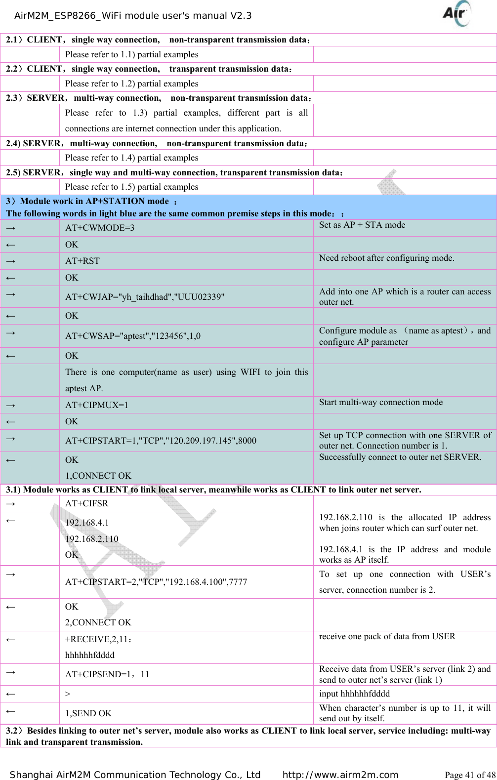    AirM2M_ESP8266_WiFi module user&apos;s manual V2.3   Shanghai AirM2M Communication Technology Co., Ltd     http://www.airm2m.com          Page 41 of 48 2.1）CLIENT，single way connection,    non-transparent transmission data：   Please refer to 1.1) partial examples   2.2）CLIENT，single way connection,    transparent transmission data：   Please refer to 1.2) partial examples   2.3）SERVER，multi-way connection,    non-transparent transmission data：   Please refer to 1.3) partial examples, different part is all connections are internet connection under this application.  2.4) SERVER，multi-way connection,    non-transparent transmission data：   Please refer to 1.4) partial examples   2.5) SERVER，single way and multi-way connection, transparent transmission data：   Please refer to 1.5) partial examples   3）Module work in AP+STATION mode  ： The following words in light blue are the same common premise steps in this mode：： → AT+CWMODE=3  Set as AP + STA mode ← OK   → AT+RST  Need reboot after configuring mode.← OK   → AT+CWJAP=&quot;yh_taihdhad&quot;,&quot;UUU02339&quot;  Add into one AP which is a router can access outer net. ← OK   → AT+CWSAP=&quot;aptest&quot;,&quot;123456&quot;,1,0  Configure module as （name as aptest），and configure AP parameter ← OK    There is one computer(name as user) using WIFI to join this aptest AP.  → AT+CIPMUX=1  Start multi-way connection mode ← OK   → AT+CIPSTART=1,&quot;TCP&quot;,&quot;120.209.197.145&quot;,8000  Set up TCP connection with one SERVER of outer net. Connection number is 1.   ← OK 1,CONNECT OK Successfully connect to outer net SERVER.3.1) Module works as CLIENT to link local server, meanwhile works as CLIENT to link outer net server. → AT+CIFSR   ← 192.168.4.1 192.168.2.110 OK 192.168.2.110 is the allocated IP address when joins router which can surf outer net.  192.168.4.1 is the IP address and module works as AP itself. → AT+CIPSTART=2,&quot;TCP&quot;,&quot;192.168.4.100&quot;,7777  To set up one connection with USER’s server, connection number is 2. ← OK 2,CONNECT OK  ← +RECEIVE,2,11： hhhhhhfdddd receive one pack of data from USER → AT+CIPSEND=1，11  Receive data from USER’s server (link 2) and send to outer net’s server (link 1) ← &gt;  input hhhhhhfdddd ← 1,SEND OK  When character’s number is up to 11, it will send out by itself. 3.2）Besides linking to outer net’s server, module also works as CLIENT to link local server, service including: multi-way link and transparent transmission. 