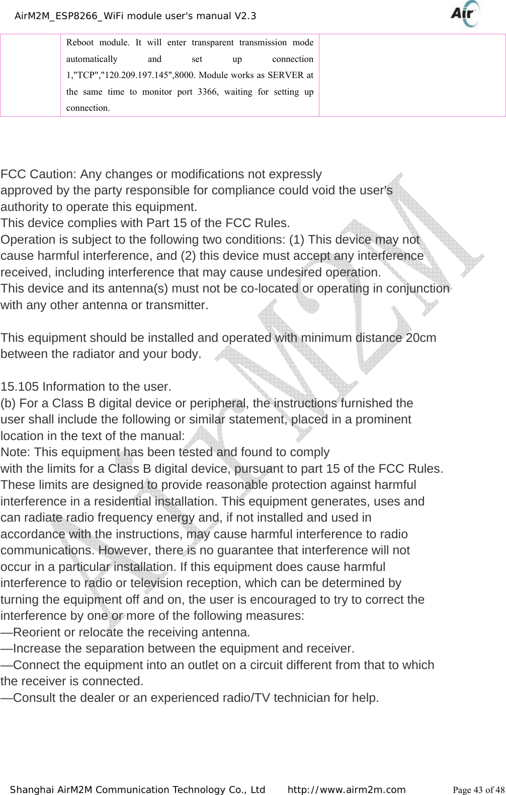    AirM2M_ESP8266_WiFi module user&apos;s manual V2.3   Shanghai AirM2M Communication Technology Co., Ltd     http://www.airm2m.com          Page 43 of 48   Reboot module. It will enter transparent transmission mode automatically and set up connection 1,&quot;TCP&quot;,&quot;120.209.197.145&quot;,8000. Module works as SERVER at the same time to monitor port 3366, waiting for setting up connection.    FCC Caution: Any changes or modifications not expressly approved by the party responsible for compliance could void the user&apos;s authority to operate this equipment. This device complies with Part 15 of the FCC Rules. Operation is subject to the following two conditions: (1) This device may not cause harmful interference, and (2) this device must accept any interference received, including interference that may cause undesired operation. This device and its antenna(s) must not be co-located or operating in conjunction with any other antenna or transmitter.  This equipment should be installed and operated with minimum distance 20cm between the radiator and your body.  15.105 Information to the user. (b) For a Class B digital device or peripheral, the instructions furnished the user shall include the following or similar statement, placed in a prominent location in the text of the manual: Note: This equipment has been tested and found to comply with the limits for a Class B digital device, pursuant to part 15 of the FCC Rules. These limits are designed to provide reasonable protection against harmful interference in a residential installation. This equipment generates, uses and can radiate radio frequency energy and, if not installed and used in accordance with the instructions, may cause harmful interference to radio communications. However, there is no guarantee that interference will not occur in a particular installation. If this equipment does cause harmful interference to radio or television reception, which can be determined by turning the equipment off and on, the user is encouraged to try to correct the interference by one or more of the following measures: —Reorient or relocate the receiving antenna. —Increase the separation between the equipment and receiver. —Connect the equipment into an outlet on a circuit different from that to which the receiver is connected. —Consult the dealer or an experienced radio/TV technician for help. 