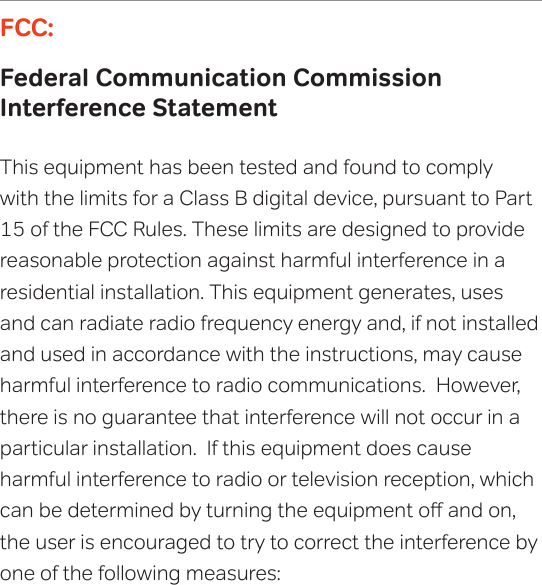 FCC:Federal Communication Commission  Interference StatementThis equipment has been tested and found to comply with the limits for a Class B digital device, pursuant to Part 15 of the FCC Rules. These limits are designed to provide reasonable protection against harmful interference in a residential installation. This equipment generates, uses and can radiate radio frequency energy and, if not installed and used in accordance with the instructions, may cause harmful interference to radio communications.  However, there is no guarantee that interference will not occur in a particular installation.  If this equipment does cause  harmful interference to radio or television reception, which can be determined by turning the equipment o and on, the user is encouraged to try to correct the interference by one of the following measures:      