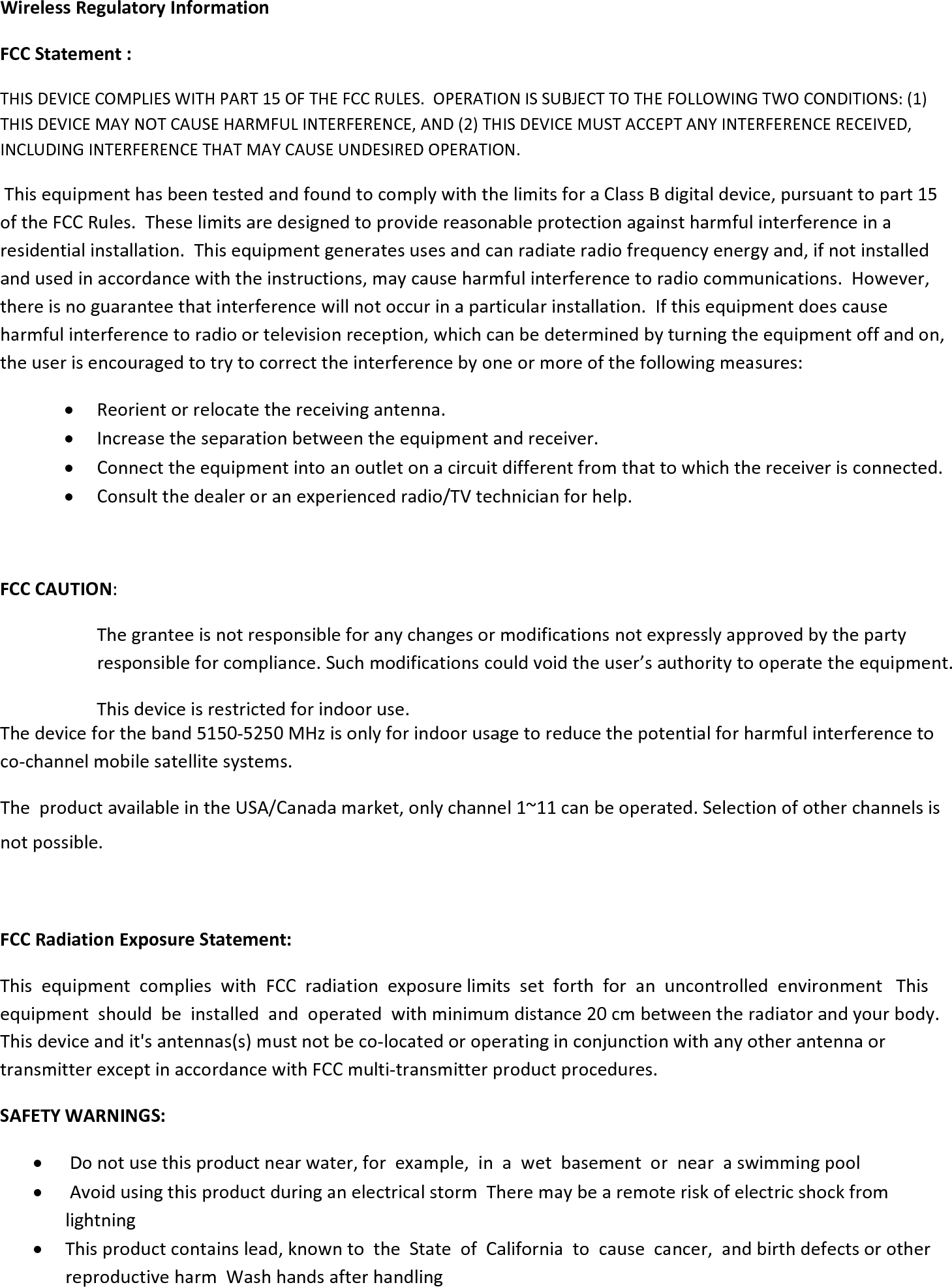 WirelessRegulatoryInformationFCCStatement:THISDEVICECOMPLIESWITHPART15OFTHEFCCRULES.OPERATIONISSUBJECTTOTHEFOLLOWINGTWOCONDITIONS:(1)THISDEVICEMAYNOTCAUSEHARMFULINTERFERENCE,AND(2)THISDEVICEMUSTACCEPTANYINTERFERENCERECEIVED,INCLUDINGINTERFERENCETHATMAYCAUSEUNDESIREDOPERATION.ThisequipmenthasbeentestedandfoundtocomplywiththelimitsforaClassBdigitaldevice,pursuanttopart15oftheFCCRules.Theselimitsaredesignedtoprovidereasonableprotectionagainstharmfulinterferenceinaresidentialinstallation.Thisequipmentgeneratesusesandcanradiateradiofrequencyenergyand,ifnotinstalledandusedinaccordancewiththeinstructions,maycauseharmfulinterferencetoradiocommunications.However,thereisnoguaranteethatinterferencewillnotoccurinaparticularinstallation.Ifthisequipmentdoescauseharmfulinterferencetoradioortelevisionreception,whichcanbedeterminedbyturningtheequipmentoffandon,theuserisencouragedtotrytocorrecttheinterferencebyoneormoreofthefollowingmeasures: Reorientorrelocatethereceivingantenna. Increasetheseparationbetweentheequipmentandreceiver. Connecttheequipmentintoanoutletonacircuitdifferentfromthattowhichthereceiverisconnected. Consultthedealeroranexperiencedradio/TVtechnicianforhelp.FCCCAUTION:Thegranteeisnotresponsibleforanychangesormodificationsnotexpresslyapprovedbythepartyresponsibleforcompliance.Suchmodificationscouldvoidtheuser’sauthoritytooperatetheequipment.Thisdeviceisrestrictedforindooruse.Thedevicefortheband5150‐5250MHzisonlyforindoorusagetoreducethepotentialforharmfulinterferencetoco‐channelmobilesatellitesystems.TheproductavailableintheUSA/Canadamarket,onlychannel1~11canbeoperated.Selectionofotherchannelsisnotpossible. FCCRadiationExposureStatement:ThisequipmentcomplieswithFCCradiationexposurelimitssetforthforanuncontrolledenvironmentThisequipmentshouldbeinstalledandoperatedwithminimumdistance20cmbetweentheradiatorandyourbody.Thisdeviceandit&apos;santennas(s)mustnotbeco‐locatedoroperatinginconjunctionwithanyotherantennaortransmitterexceptinaccordancewithFCCmulti‐transmitterproductprocedures.SAFETYWARNINGS: Donotusethisproductnearwater,forexample,inawetbasementornearaswimmingpool AvoidusingthisproductduringanelectricalstormTheremaybearemoteriskofelectricshockfromlightning Thisproductcontainslead,knowntotheStateofCaliforniatocausecancer,andbirthdefectsorotherreproductiveharmWashhandsafterhandling