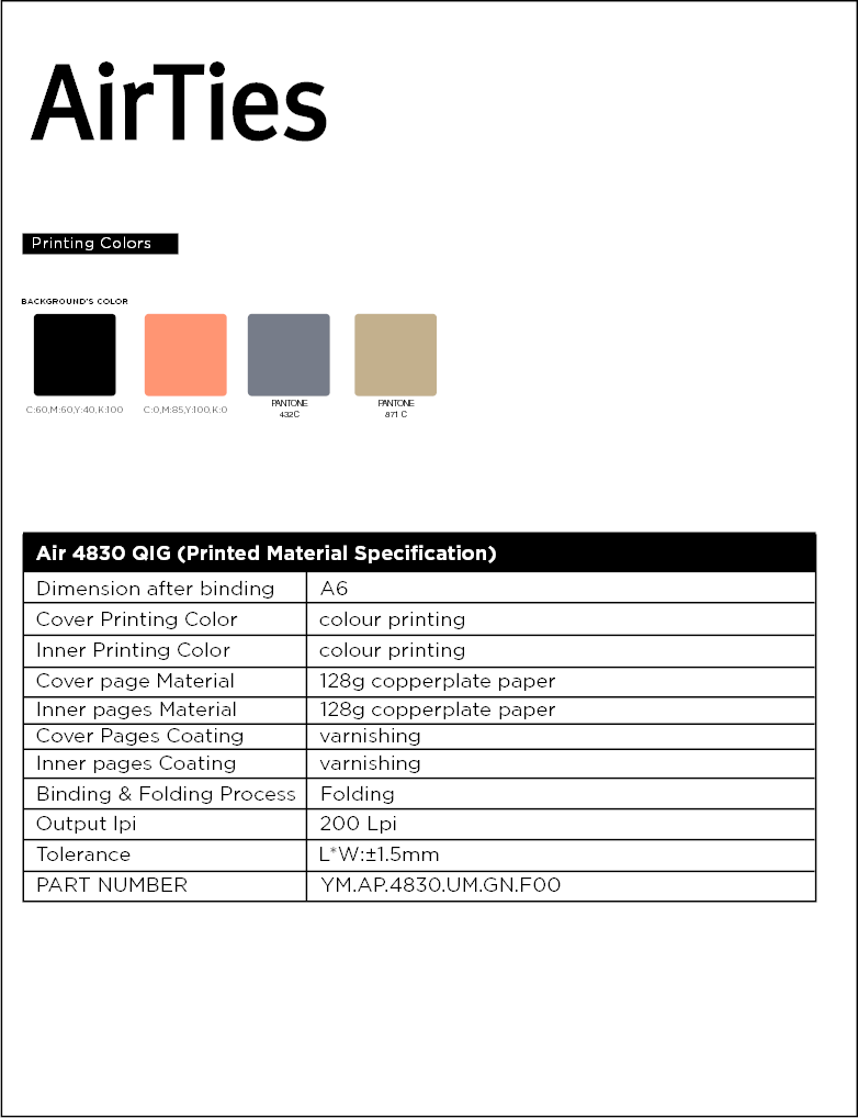 PANTONE432CC:60,M:60,Y:40,K:100 C:0,M:85,Y:100,K:0BACKGROUND’S COLORAir 4830 QIG (Printed Material Specification)                                                                                       Dimension after binding     A6Cover Printing Color            colour printingInner Printing Color            colour printingCover page Material           128g copperplate paperInner pages Material           128g copperplate paperCover Pages Coating           varnishingInner pages Coating           varnishingBinding &amp; Folding Process    FoldingOutput lpi                              200 LpiTolerance                              L*W:±1.5mmPART NUMBER                      YM.AP.4830.UM.GN.F00Printing ColorsPANTONE871 C