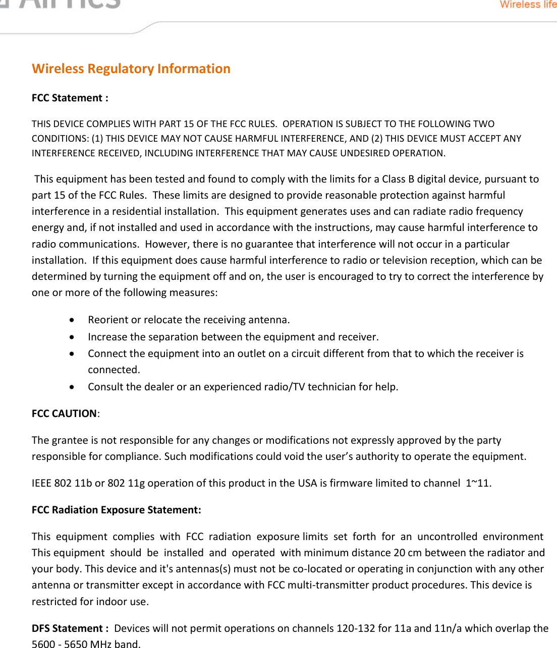  Wireless Regulatory Information FCC Statement : THIS DEVICE COMPLIES WITH PART 15 OF THE FCC RULES.  OPERATION IS SUBJECT TO THE FOLLOWING TWO CONDITIONS: (1) THIS DEVICE MAY NOT CAUSE HARMFUL INTERFERENCE, AND (2) THIS DEVICE MUST ACCEPT ANY INTERFERENCE RECEIVED, INCLUDING INTERFERENCE THAT MAY CAUSE UNDESIRED OPERATION.  This equipment has been tested and found to comply with the limits for a Class B digital device, pursuant to part 15 of the FCC Rules.  These limits are designed to provide reasonable protection against harmful interference in a residential installation.  This equipment generates uses and can radiate radio frequency energy and, if not installed and used in accordance with the instructions, may cause harmful interference to radio communications.  However, there is no guarantee that interference will not occur in a particular installation.  If this equipment does cause harmful interference to radio or television reception, which can be determined by turning the equipment off and on, the user is encouraged to try to correct the interference by one or more of the following measures:  Reorient or relocate the receiving antenna.  Increase the separation between the equipment and receiver.  Connect the equipment into an outlet on a circuit different from that to which the receiver is connected.  Consult the dealer or an experienced radio/TV technician for help. FCC CAUTION:    The grantee is not responsible for any changes or modifications not expressly approved by the party responsible for compliance. Such modifications could void the user’s authority to operate the equipment.  IEEE 802 11b or 802 11g operation of this product in the USA is firmware limited to channel  1~11. FCC Radiation Exposure Statement: This  equipment  complies  with  FCC  radiation  exposure limits  set  forth  for  an  uncontrolled  environment   This equipment  should  be  installed  and  operated  with minimum distance 20 cm between the radiator and your body. This device and it&apos;s antennas(s) must not be co-located or operating in conjunction with any other antenna or transmitter except in accordance with FCC multi-transmitter product procedures. This device is restricted for indoor use.    DFS Statement :  Devices will not permit operations on channels 120-132 for 11a and 11n/a which overlap the 5600 - 5650 MHz band. SAFETY WARNINGS:    Do not use this product near water, for  example,  in  a  wet  basement  or  near  a swimming pool   Avoid using this product during an electrical storm  There may be a remote risk of electric shock from lightning 