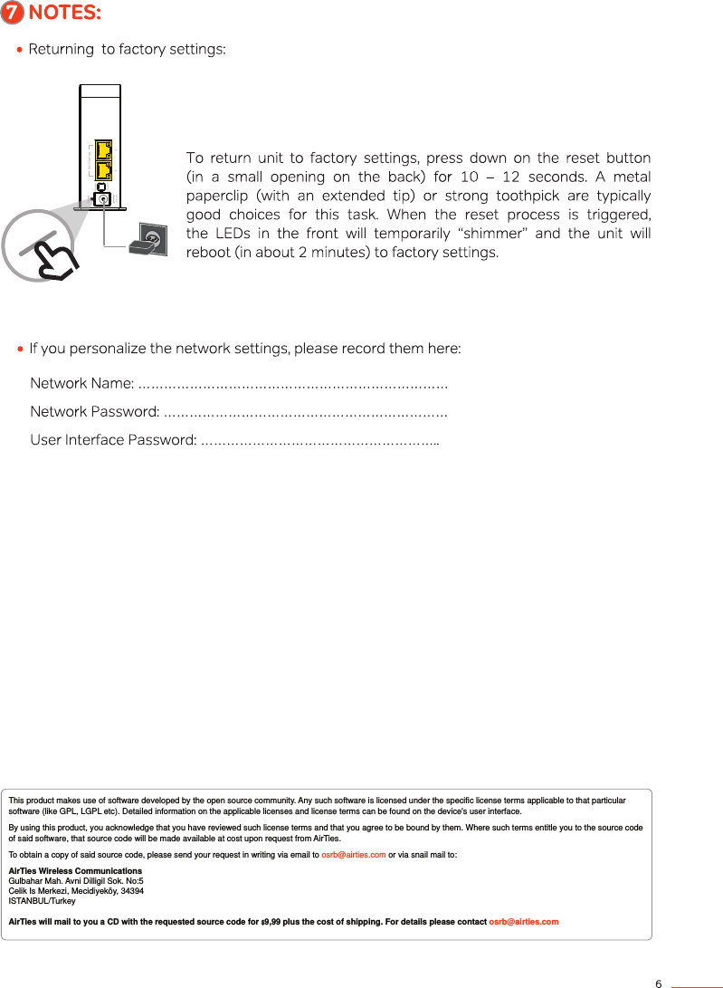 This product makes use of software developed by the open source community. Any such software is licensed under the specific license terms applicable to that particular software (like GPL, LGPL etc). Detailed information on the applicable licenses and license terms can be found on the device&apos;s user interface.  By using this product, you acknowledge that you have reviewed such license terms and that you agree to be bound by them. Where such terms entitle you to the source code of said software, that source code will be made available at cost upon request from AirTies. To obtain a copy of said source code, please send your request in writing via email to osrb@airties.com or via snail mail to: AirTies Wireless Communications Gulbahar Mah. Avni Dilligil Sok. No:5Celik Is Merkezi, Mecidiyeköy, 34394ISTANBUL/TurkeyAirTies will mail to you a CD with the requested source code for $9,99 plus the cost of shipping. For details please contact osrb@airties.com 