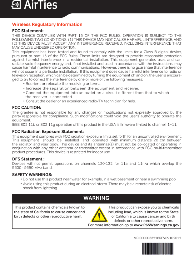 Wireless Regulatory InformationFCC Statement:THIS DEVICE COMPLIES WITH PART 15 OF THE FCC RULES. OPERATION IS SUBJECT TO THE  FOLLOWING TWO CONDITIONS: (1) THIS DEVICE MAY NOT CAUSE HARMFUL INTERFERENCE, AND (2) THIS DEVICE MUST ACCEPT ANY INTERFERENCE RECEIVED, INCLUDING INTERFERENCE THAT MAY CAUSE UNDESIRED OPERATION.This equipment has been tested and found to comply with the limits for a Class B digital device,  pursuant to part 15 of the FCC Rules. These limits are designed to provide reasonable protection  against harmful interference in a residential installation. This equipment generates uses and can  radiate radio frequency energy and, if not installed and used in accordance with the instructions, may cause harmful interference to radio communications.  However, there is no guarantee that interference will not occur in a particular installation.  If this equipment does cause harmful interference to radio or television reception, which can be determined by turning the equipment o and on, the user is encoura-ged to try to correct the interference by one or more of the following measures:                       •  Reorient  or  relocate  the  receiving  antenna.                        •  Increase  the  separation  between  the  equipment  and  receiver.             • Connect the equipment into an outlet on a circuit different from that to which               the receiver is connected.                 • Consult the dealer or an experienced radio/TV technician for help.FCC CAUTION:      The grantee is not responsible for any changes or modifications not expressly approved by the party responsible for compliance. Such modifications could void the user’s authority to operate the  equipment. IEEE 802 11b or 802 11g operation of this product in the USA is firmware limited to channel  1~11.FCC Radiation Exposure Statement:This equipment complies with FCC radiation exposure limits set forth for an uncontrolled environment. This equipment  should  be  installed  and  operated  with minimum distance 20 cm between  the radiator and your body. This device and its antennas(s) must not be co-located or operating in conjunction with any other antenna or transmitter except in accordance with FCC multi-transmitter product procedures. This device is restricted for indoor use.DFS Statement :   Devices will not permit operations on channels 120-132 for 11a and 11n/a which overlap the  5600 - 5650 MHz band.SAFETY WARNINGS:           • Do not use this product near water, for example, in a wet basement or near a swimming pool           • Avoid using this product during an electrical storm. There may be a remote risk of electric              shock from lightning.This product contains chemicals known to the state of California to cause cancer and birth defects or other reproductive harm.For more information go to www.P65Warnings.ca.gov.This product can expose you to chemicalsincluding lead, which is known to the State of California to cause cancer and birth defects or other reproductive harm. WARNINGMP-0000063776REV09102017