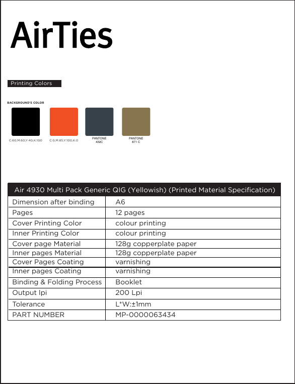 PAN TO NE432CC:60,M:60,Y:40,K:100 C:0,M:85,Y:100,K:0BACKGROUND’S COLOR Air 4930 Multi Pack Generic QIG (Yellowish) (Printed Material Specification)          Dimension after bindingPages                              Cover Printing Color Inner Printing Color Cover page MaterialInner pages MaterialCover Pages CoatingInner pages CoatingBinding &amp; Folding Process Output lpiTolerancePART NUMBER A612 pagescolour printingcolour printing128g copperplate paper128g copperplate papervarnishingvarnishingBooklet200 LpiL*W:±1mmMP-0000063434Printing ColorsPAN TO NE871 C