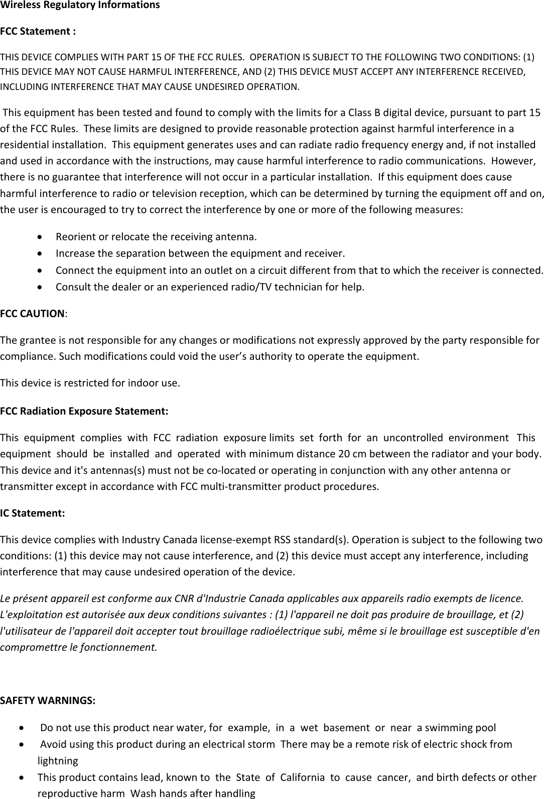 WirelessRegulatoryInformationsFCCStatement:THISDEVICECOMPLIESWITHPART15OFTHEFCCRULES.OPERATIONISSUBJECTTOTHEFOLLOWINGTWOCONDITIONS:(1)THISDEVICEMAYNOTCAUSEHARMFULINTERFERENCE,AND(2)THISDEVICEMUSTACCEPTANYINTERFERENCERECEIVED,INCLUDINGINTERFERENCETHATMAYCAUSEUNDESIREDOPERATION.ThisequipmenthasbeentestedandfoundtocomplywiththelimitsforaClassBdigitaldevice,pursuanttopart15oftheFCCRules.Theselimitsaredesignedtoprovidereasonableprotectionagainstharmfulinterferenceinaresidentialinstallation.Thisequipmentgeneratesusesandcanradiateradiofrequencyenergyand,ifnotinstalledandusedinaccordancewiththeinstructions,maycauseharmfulinterferencetoradiocommunications.However,thereisnoguaranteethatinterferencewillnotoccurinaparticularinstallation.Ifthisequipmentdoescauseharmfulinterferencetoradioortelevisionreception,whichcanbedeterminedbyturningtheequipmentoffandon,theuserisencouragedtotrytocorrecttheinterferencebyoneormoreofthefollowingmeasures: Reorientorrelocatethereceivingantenna. Increasetheseparationbetweentheequipmentandreceiver. Connecttheequipmentintoanoutletonacircuitdifferentfromthattowhichthereceiverisconnected. Consultthedealeroranexperiencedradio/TVtechnicianforhelp.FCCCAUTION:Thegranteeisnotresponsibleforanychangesormodificationsnotexpresslyapprovedbythepartyresponsibleforcompliance.Suchmodificationscouldvoidtheuser’sauthoritytooperatetheequipment.Thisdeviceisrestrictedforindooruse.FCCRadiationExposureStatement:ThisequipmentcomplieswithFCCradiationexposurelimitssetforthforanuncontrolledenvironmentThisequipmentshouldbeinstalledandoperatedwithminimumdistance20cmbetweentheradiatorandyourbody.Thisdeviceandit&apos;santennas(s)mustnotbeco‐locatedoroperatinginconjunctionwithanyotherantennaortransmitterexceptinaccordancewithFCCmulti‐transmitterproductprocedures.ICStatement:ThisdevicecomplieswithIndustryCanadalicense‐exemptRSSstandard(s).Operationissubjecttothefollowingtwoconditions:(1)thisdevicemaynotcauseinterference,and(2)thisdevicemustacceptanyinterference,includinginterferencethatmaycauseundesiredoperationofthedevice.LeprésentappareilestconformeauxCNRd&apos;IndustrieCanadaapplicablesauxappareilsradioexemptsdelicence.L&apos;exploitationestautoriséeauxdeuxconditionssuivantes:(1)l&apos;appareilnedoitpasproduiredebrouillage,et(2)l&apos;utilisateurdel&apos;appareildoitacceptertoutbrouillageradioélectriquesubi,mêmesilebrouillageestsusceptibled&apos;encompromettrelefonctionnement. SAFETYWARNINGS: Donotusethisproductnearwater,forexample,inawetbasementornearaswimmingpool AvoidusingthisproductduringanelectricalstormTheremaybearemoteriskofelectricshockfromlightning Thisproductcontainslead,knowntotheStateofCaliforniatocausecancer,andbirthdefectsorotherreproductiveharmWashhandsafterhandling