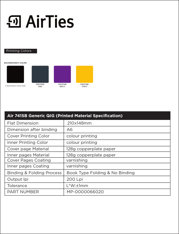 PANTONE432CPANTONE2603 CPANTONE7548 C C:60,M:60,Y:40,K:100BACKGROUND’S COLORAir 7415B Generic QIG (Printed Material Specification)                                                                                       Flat Dimension                       210x148mmDimension after binding     A6Cover Printing Color            colour printingInner Printing Color            colour printingCover page Material           128g copperplate paperInner pages Material           128g copperplate paperCover Pages Coating           varnishingInner pages Coating           varnishingBinding &amp; Folding Process    Book Type Folding &amp; No BindingOutput lpi                              200 LpiTolerance                              L*W:±1mmPART NUMBER                      MP-0000066020Printing Colors