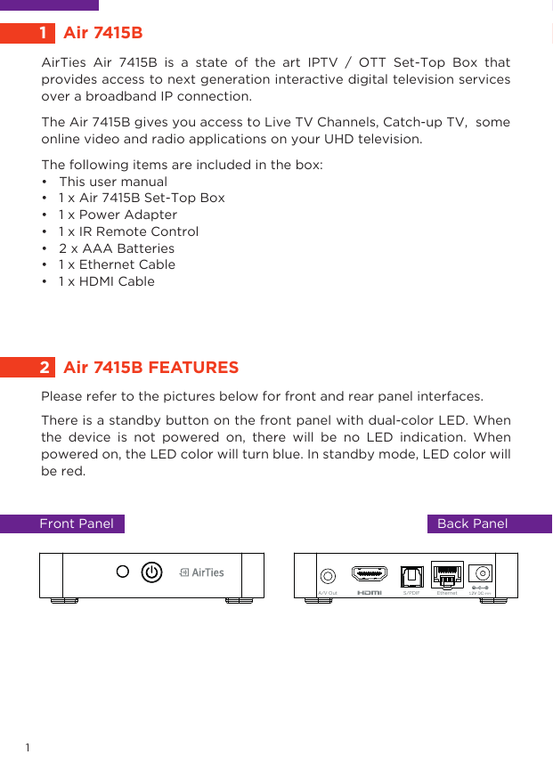 AirTies Air 7415B is a state of the art IPTV / OTT Set-Top Box that provides access to next generation interactive digital television services over a broadband IP connection.The Air 7415B gives you access to Live TV Channels, Catch-up TV,  some online video and radio applications on your UHD television. The following items are included in the box:•   This user manual•   1 x Air 7415B Set-Top Box•   1 x Power Adapter•   1 x IR Remote Control•   2 x AAA Batteries•   1 x Ethernet Cable •   1 x HDMI Cable1  Air 7415B2Air 7415B FEATURESFront Panel  Back PanelEthernetS/PDIFA/V Out1Please refer to the pictures below for front and rear panel interfaces. There is a standby button on the front panel with dual-color LED. When the device is not powered on, there will be no LED indication. When powered on, the LED color will turn blue. In standby mode, LED color will be red.