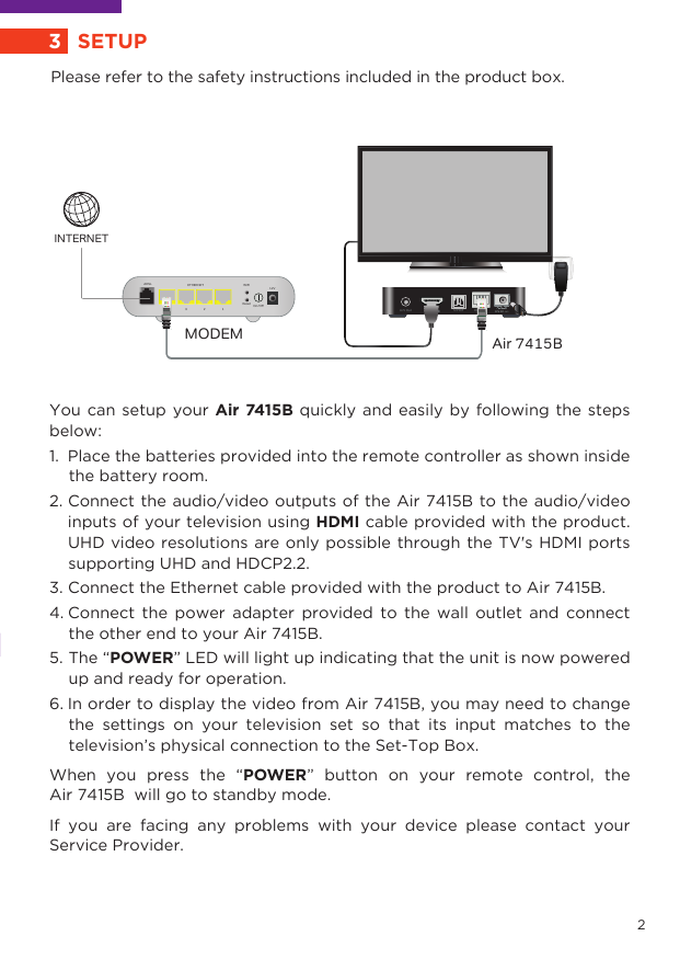 5. The “POWER” LED will light up indicating that the unit is now powered     up and ready for operation.6. In order to display the video from Air 7415B, you may need to change      the settings on your television set so that its input matches to the      television’s physical connection to the Set-Top Box. When you press the “POWER” button on your remote control, the Air 7415B  will go to standby mode.If you are facing any problems with your device please contact your Service Provider. You can setup your Air 7415B quickly and easily by following the steps below: 1.  Place the batteries provided into the remote controller as shown inside      the battery room.2. Connect the audio/video outputs of the Air 7415B to the audio/video       inputs of your television using HDMI cable provided with the product.      UHD video resolutions are only possible through the TV&apos;s HDMI ports     supporting UHD and HDCP2.2. 3. Connect the Ethernet cable provided with the product to Air 7415B.4. Connect the power adapter provided to the wall outlet and connect     the other end to your Air 7415B.Please refer to the safety instructions included in the product box.EthernetS/PDIFA/V OutMODEM Air 7415BResetWIFI12VETHERNET4ADSL3 2 1On/OﬀINTERNET3SETUP2