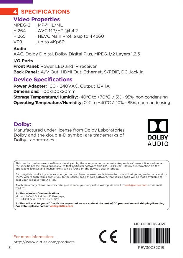 This product makes use of software developed by the open source community. Any such software is licensed under the specific license terms applicable to that particular software (like GPL, LGPL etc). Detailed information on the applicable licenses and license terms can be found on the device&apos;s user interface.  By using this product, you acknowledge that you have reviewed such license terms and that you agree to be bound by them. Where such terms entitle you to the source code of said software, that source code will be made available at cost upon request from AirTies. To obtain a copy of said source code, please send your request in writing via email to osrb@airties.com or via snail mail to: AirTies Wireless Communications Mithat Uluünlü Sokak No. 23 Esentepe, P.K. 34394 Şişli ISTANBUL/TurkeyAirTies will mail to you a CD with the requested source code at the cost of CD preparation and shipping&amp;handling. For details please contact osrb@airties.com For more information:http://www.airties.com/productsMP-0000066020REV30032018Video PropertiesMPEG-2   : MP@HL/MLH.264   : AVC MP/HP @L4.2 H.265   : HEVC Main Profile up to 4Kp60 VP9   : up to 4Kp60AudioAAC, Dolby Digital, Dolby Digital Plus, MPEG-1/2 Layers 1,2,3I/O PortsFront Panel: Power LED and IR receiverBack Panel : A/V Out, HDMI Out, Ethernet, S/PDIF, DC Jack InDevice SpecificationsPower Adapter: 100 - 240VAC, Output 12V 1ADimensions:  100x100x20mm Storage Temperature/Humidity: -40°C to +70°C  / 5% - 95%, non-condensing      Operating Temperature/Humidity: 0°C to +40°C /  10% - 85%, non-condensing4SPECIFICATIONS3Dolby:Manufactured under license from Dolby LaboratoriesDolby and the double-D symbol are trademarks of Dolby Laboratories.