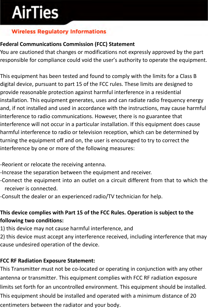      Federal Communications Commission (FCC) Statement You are cautioned that changes or modifications not expressly approved by the part responsible for compliance could void the user’s authority to operate the equipment.  This equipment has been tested and found to comply with the limits for a Class B digital device, pursuant to part 15 of the FCC rules. These limits are designed to provide reasonable protection against harmful interference in a residential installation. This equipment generates, uses and can radiate radio frequency energy and, if not installed and used in accordance with the instructions, may cause harmful interference to radio communications. However, there is no guarantee that interference will not occur in a particular installation. If this equipment does cause harmful interference to radio or television reception, which can be determined by turning the equipment off and on, the user is encouraged to try to correct the interference by one or more of the following measures:  ‐Reorient or relocate the receiving antenna. ‐Increase the separation between the equipment and receiver. ‐Connect the equipment into an outlet on a circuit different from that to which the receiver is connected. ‐Consult the dealer or an experienced radio/TV technician for help.  This device complies with Part 15 of the FCC Rules. Operation is subject to the following two conditions: 1) this device may not cause harmful interference, and 2) this device must accept any interference received, including interference that may cause undesired operation of the device.  FCC RF Radiation Exposure Statement: This Transmitter must not be co‐located or operating in conjunction with any other antenna or transmitter. This equipment complies with FCC RF radiation exposure limits set forth for an uncontrolled environment. This equipment should be installed. This equipment should be installed and operated with a minimum distance of 20 centimeters between the radiator and your body. 