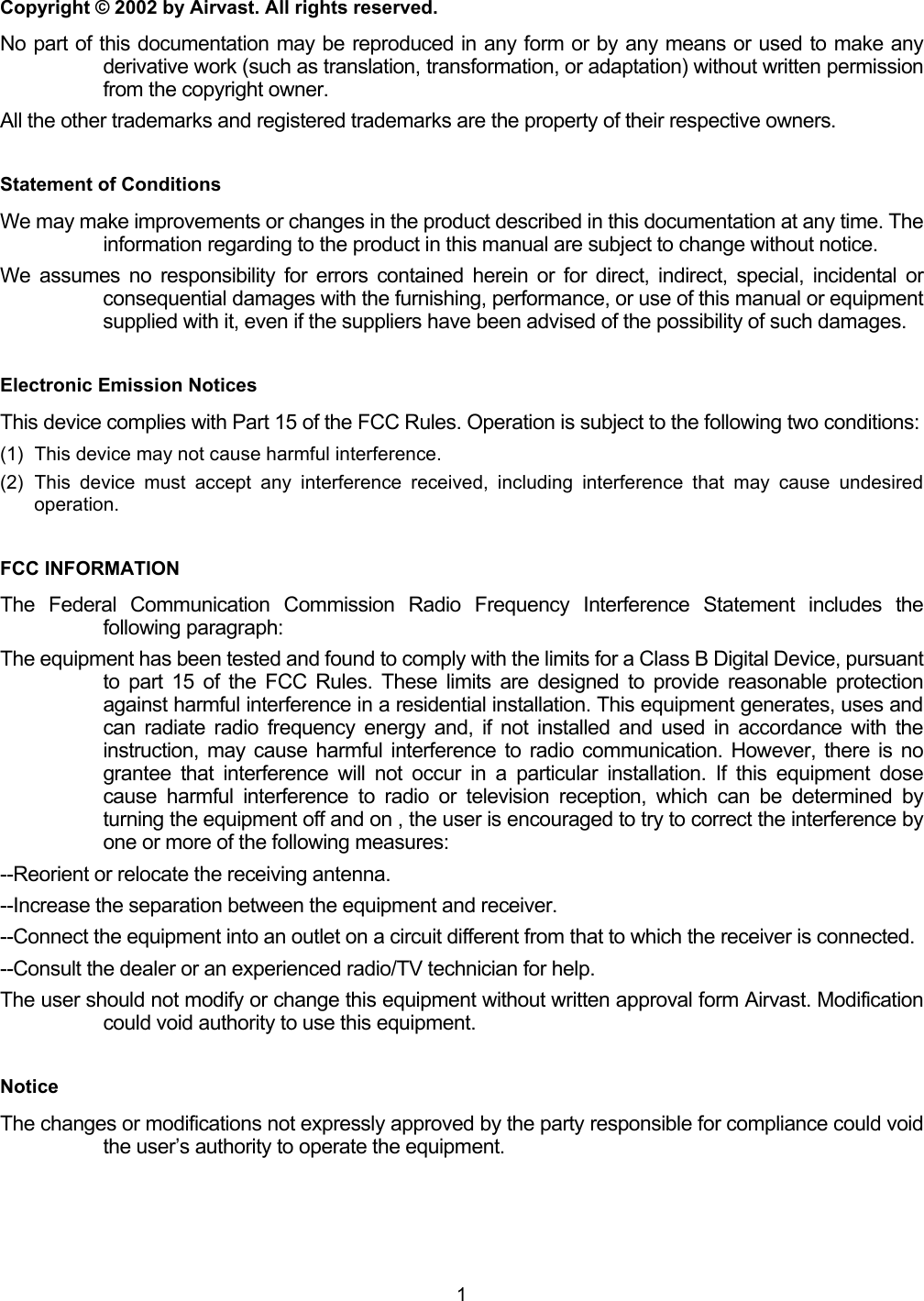  1 Copyright &copy; 2002 by Airvast. All rights reserved. No part of this documentation may be reproduced in any form or by any means or used to make any derivative work (such as translation, transformation, or adaptation) without written permission from the copyright owner. All the other trademarks and registered trademarks are the property of their respective owners. Statement of Conditions We may make improvements or changes in the product described in this documentation at any time. The information regarding to the product in this manual are subject to change without notice. We assumes no responsibility for errors contained herein or for direct, indirect, special, incidental or consequential damages with the furnishing, performance, or use of this manual or equipment supplied with it, even if the suppliers have been advised of the possibility of such damages. Electronic Emission Notices This device complies with Part 15 of the FCC Rules. Operation is subject to the following two conditions: (1)  This device may not cause harmful interference. (2) This device must accept any interference received, including interference that may cause undesired operation. FCC INFORMATION The Federal Communication Commission Radio Frequency Interference Statement includes the following paragraph: The equipment has been tested and found to comply with the limits for a Class B Digital Device, pursuant to part 15 of the FCC Rules. These limits are designed to provide reasonable protection against harmful interference in a residential installation. This equipment generates, uses and can radiate radio frequency energy and, if not installed and used in accordance with the instruction, may cause harmful interference to radio communication. However, there is no grantee that interference will not occur in a particular installation. If this equipment dose cause harmful interference to radio or television reception, which can be determined by turning the equipment off and on , the user is encouraged to try to correct the interference by one or more of the following measures: --Reorient or relocate the receiving antenna. --Increase the separation between the equipment and receiver. --Connect the equipment into an outlet on a circuit different from that to which the receiver is connected. --Consult the dealer or an experienced radio/TV technician for help. The user should not modify or change this equipment without written approval form Airvast. Modification could void authority to use this equipment. Notice The changes or modifications not expressly approved by the party responsible for compliance could void the user&rsquo;s authority to operate the equipment. 