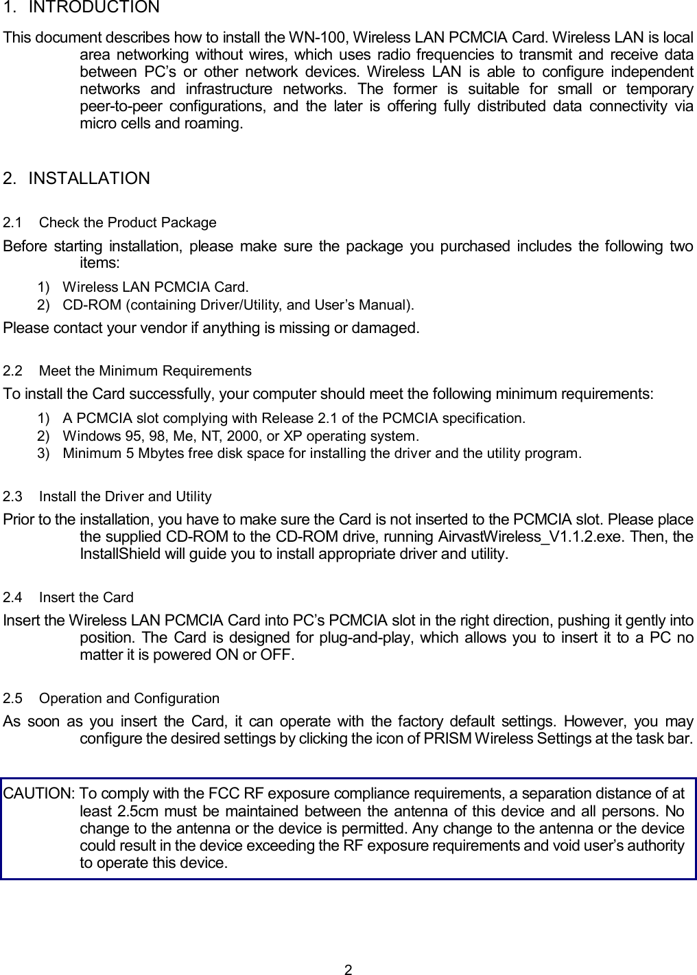  2 1. INTRODUCTION This document describes how to install the WN-100, Wireless LAN PCMCIA Card. Wireless LAN is local area networking without wires, which uses radio frequencies to transmit and receive data between PC&rsquo;s or other network devices. Wireless LAN is able to configure independent networks and infrastructure networks. The former is suitable for small or temporary peer-to-peer configurations, and the later is offering fully distributed data connectivity via micro cells and roaming. 2. INSTALLATION 2.1  Check the Product Package Before starting installation, please make sure the package you purchased includes the following two items: 1)  Wireless LAN PCMCIA Card. 2)  CD-ROM (containing Driver/Utility, and User&rsquo;s Manual). Please contact your vendor if anything is missing or damaged. 2.2  Meet the Minimum Requirements To install the Card successfully, your computer should meet the following minimum requirements: 1)  A PCMCIA slot complying with Release 2.1 of the PCMCIA specification. 2)  Windows 95, 98, Me, NT, 2000, or XP operating system. 3)  Minimum 5 Mbytes free disk space for installing the driver and the utility program. 2.3  Install the Driver and Utility Prior to the installation, you have to make sure the Card is not inserted to the PCMCIA slot. Please place the supplied CD-ROM to the CD-ROM drive, running AirvastWireless_V1.1.2.exe. Then, the InstallShield will guide you to install appropriate driver and utility.  2.4  Insert the Card Insert the Wireless LAN PCMCIA Card into PC&rsquo;s PCMCIA slot in the right direction, pushing it gently into position. The Card is designed for plug-and-play, which allows you to insert it to a PC no matter it is powered ON or OFF. 2.5  Operation and Configuration As soon as you insert the Card, it can operate with the factory default settings. However, you may configure the desired settings by clicking the icon of PRISM Wireless Settings at the task bar.  CAUTION: To comply with the FCC RF exposure compliance requirements, a separation distance of at least 2.5cm must be maintained between the antenna of this device and all persons. No change to the antenna or the device is permitted. Any change to the antenna or the device could result in the device exceeding the RF exposure requirements and void user&rsquo;s authority to operate this device.  