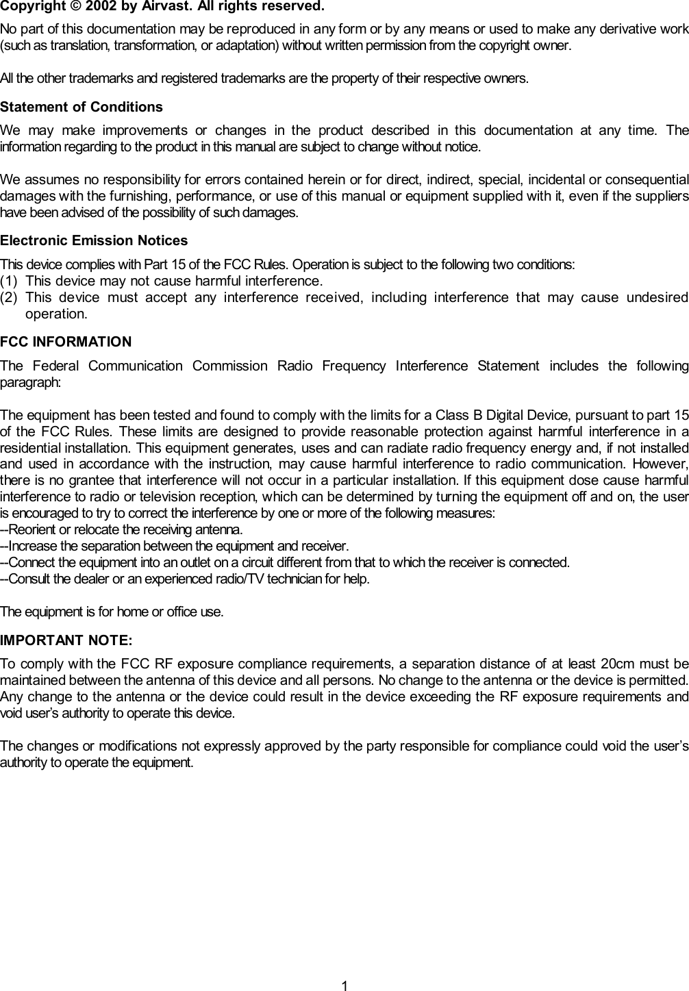  1 Copyright &copy; 2002 by Airvast. All rights reserved. No part of this documentation may be reproduced in any form or by any means or used to make any derivative work (such as translation, transformation, or adaptation) without written permission from the copyright owner.  All the other trademarks and registered trademarks are the property of their respective owners. Statement of Conditions We may make improvements or changes in the product described in this documentation at any time. The information regarding to the product in this manual are subject to change without notice.  We assumes no responsibility for errors contained herein or for direct, indirect, special, incidental or consequential damages with the furnishing, performance, or use of this manual or equipment supplied with it, even if the suppliers have been advised of the possibility of such damages. Electronic Emission Notices This device complies with Part 15 of the FCC Rules. Operation is subject to the following two conditions: (1)  This device may not cause harmful interference. (2) This device must accept any interference received, including interference that may cause undesired operation. FCC INFORMATION The Federal Communication Commission Radio Frequency Interference Statement includes the following paragraph:  The equipment has been tested and found to comply with the limits for a Class B Digital Device, pursuant to part 15 of the FCC Rules. These limits are designed to provide reasonable protection against harmful interference in a residential installation. This equipment generates, uses and can radiate radio frequency energy and, if not installed and used in accordance with the instruction, may cause harmful interference to radio communication. However, there is no grantee that interference will not occur in a particular installation. If this equipment dose cause harmful interference to radio or television reception, which can be determined by turning the equipment off and on, the user is encouraged to try to correct the interference by one or more of the following measures: --Reorient or relocate the receiving antenna. --Increase the separation between the equipment and receiver. --Connect the equipment into an outlet on a circuit different from that to which the receiver is connected. --Consult the dealer or an experienced radio/TV technician for help.  The equipment is for home or office use. IMPORTANT NOTE:   To comply with the FCC RF exposure compliance requirements, a separation distance of at least 20cm must be maintained between the antenna of this device and all persons. No change to the antenna or the device is permitted. Any change to the antenna or the device could result in the device exceeding the RF exposure requirements and void user&rsquo;s authority to operate this device.  The changes or modifications not expressly approved by the party responsible for compliance could void the user&rsquo;s authority to operate the equipment. 