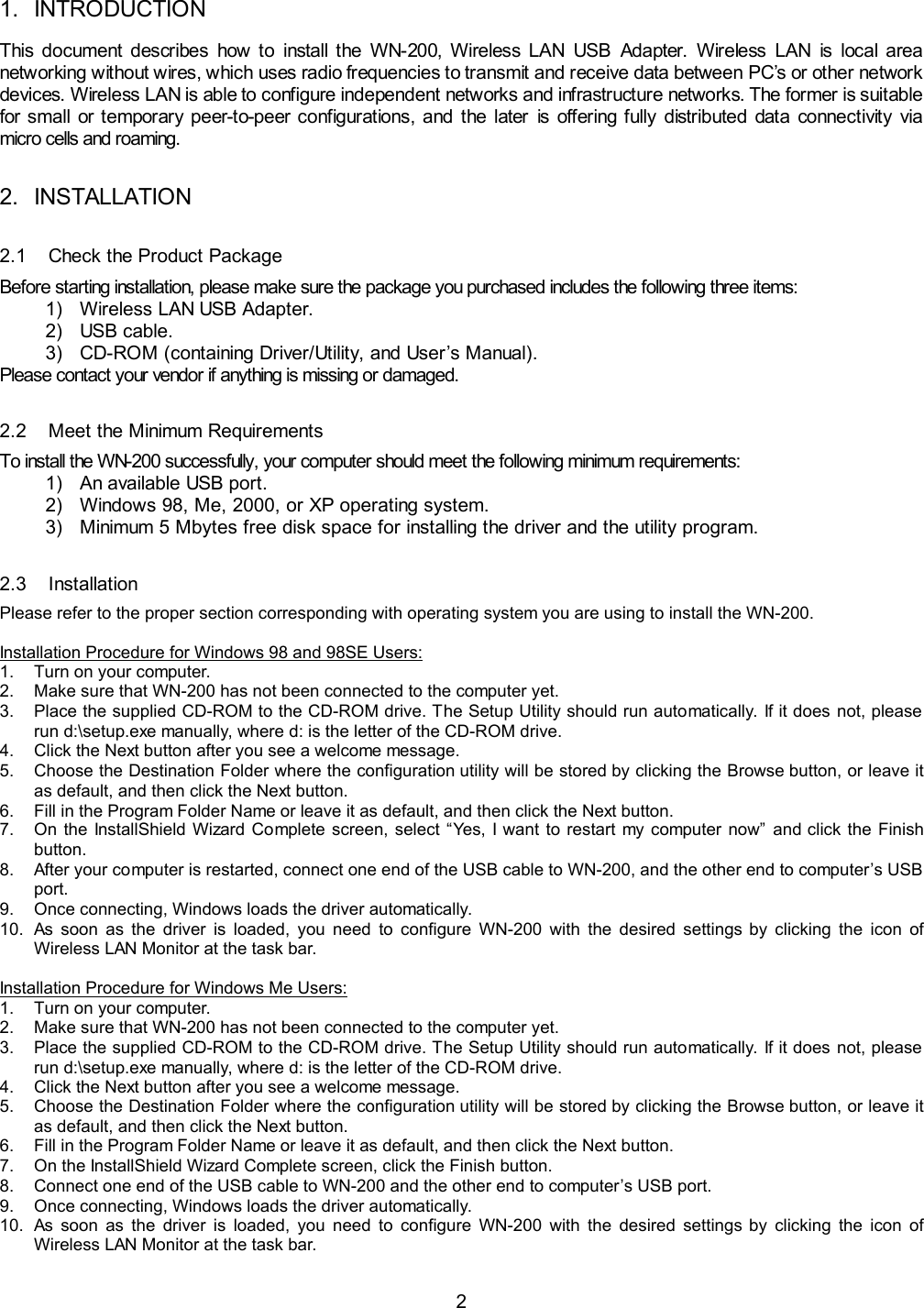  2 1. INTRODUCTION This document describes how to install the WN-200, Wireless LAN USB Adapter. Wireless LAN is local area networking without wires, which uses radio frequencies to transmit and receive data between PC&rsquo;s or other network devices. Wireless LAN is able to configure independent networks and infrastructure networks. The former is suitable for small or temporary peer-to-peer configurations, and the later is offering fully distributed data connectivity via micro cells and roaming. 2. INSTALLATION 2.1  Check the Product Package Before starting installation, please make sure the package you purchased includes the following three items: 1)  Wireless LAN USB Adapter. 2) USB cable. 3)  CD-ROM (containing Driver/Utility, and User&rsquo;s Manual). Please contact your vendor if anything is missing or damaged. 2.2  Meet the Minimum Requirements To install the WN-200 successfully, your computer should meet the following minimum requirements: 1)  An available USB port. 2)  Windows 98, Me, 2000, or XP operating system. 3)  Minimum 5 Mbytes free disk space for installing the driver and the utility program. 2.3 Installation Please refer to the proper section corresponding with operating system you are using to install the WN-200.  Installation Procedure for Windows 98 and 98SE Users: 1.  Turn on your computer. 2.  Make sure that WN-200 has not been connected to the computer yet. 3.  Place the supplied CD-ROM to the CD-ROM drive. The Setup Utility should run automatically. If it does not, please run d:\setup.exe manually, where d: is the letter of the CD-ROM drive. 4.  Click the Next button after you see a welcome message. 5.  Choose the Destination Folder where the configuration utility will be stored by clicking the Browse button, or leave it as default, and then click the Next button. 6.  Fill in the Program Folder Name or leave it as default, and then click the Next button. 7.  On the InstallShield Wizard Complete screen, select &ldquo;Yes, I want to restart my computer now&rdquo; and click the Finish button. 8.  After your computer is restarted, connect one end of the USB cable to WN-200, and the other end to computer&rsquo;s USB port. 9.  Once connecting, Windows loads the driver automatically. 10.  As soon as the driver is loaded, you need to configure WN-200 with the desired settings by clicking the icon of Wireless LAN Monitor at the task bar.  Installation Procedure for Windows Me Users: 1.  Turn on your computer. 2.  Make sure that WN-200 has not been connected to the computer yet. 3.  Place the supplied CD-ROM to the CD-ROM drive. The Setup Utility should run automatically. If it does not, please run d:\setup.exe manually, where d: is the letter of the CD-ROM drive. 4.  Click the Next button after you see a welcome message. 5.  Choose the Destination Folder where the configuration utility will be stored by clicking the Browse button, or leave it as default, and then click the Next button. 6.  Fill in the Program Folder Name or leave it as default, and then click the Next button. 7.  On the InstallShield Wizard Complete screen, click the Finish button. 8.  Connect one end of the USB cable to WN-200 and the other end to computer&rsquo;s USB port. 9.  Once connecting, Windows loads the driver automatically. 10.  As soon as the driver is loaded, you need to configure WN-200 with the desired settings by clicking the icon of Wireless LAN Monitor at the task bar. 