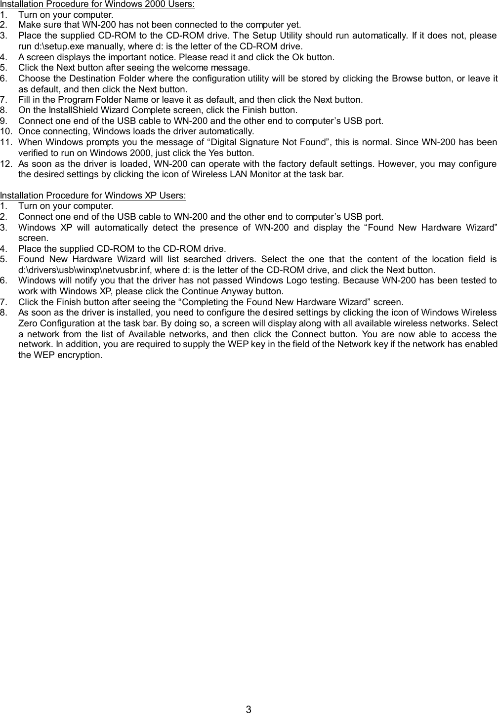  3  Installation Procedure for Windows 2000 Users: 1.  Turn on your computer. 2.  Make sure that WN-200 has not been connected to the computer yet. 3.  Place the supplied CD-ROM to the CD-ROM drive. The Setup Utility should run automatically. If it does not, please run d:\setup.exe manually, where d: is the letter of the CD-ROM drive. 4.  A screen displays the important notice. Please read it and click the Ok button. 5.  Click the Next button after seeing the welcome message. 6.  Choose the Destination Folder where the configuration utility will be stored by clicking the Browse button, or leave it as default, and then click the Next button. 7.  Fill in the Program Folder Name or leave it as default, and then click the Next button. 8.  On the InstallShield Wizard Complete screen, click the Finish button. 9.  Connect one end of the USB cable to WN-200 and the other end to computer&rsquo;s USB port. 10.  Once connecting, Windows loads the driver automatically. 11.  When Windows prompts you the message of &ldquo;Digital Signature Not Found&rdquo;, this is normal. Since WN-200 has been verified to run on Windows 2000, just click the Yes button. 12.  As soon as the driver is loaded, WN-200 can operate with the factory default settings. However, you may configure the desired settings by clicking the icon of Wireless LAN Monitor at the task bar.  Installation Procedure for Windows XP Users: 1.  Turn on your computer. 2.  Connect one end of the USB cable to WN-200 and the other end to computer&rsquo;s USB port. 3.  Windows XP will automatically detect the presence of WN-200 and display the &ldquo;Found New Hardware Wizard&rdquo; screen. 4.  Place the supplied CD-ROM to the CD-ROM drive. 5.  Found New Hardware Wizard will list searched drivers. Select the one that the content of the location field is d:\drivers\usb\winxp\netvusbr.inf, where d: is the letter of the CD-ROM drive, and click the Next button. 6.  Windows will notify you that the driver has not passed Windows Logo testing. Because WN-200 has been tested to work with Windows XP, please click the Continue Anyway button. 7.  Click the Finish button after seeing the &ldquo;Completing the Found New Hardware Wizard&rdquo; screen. 8.  As soon as the driver is installed, you need to configure the desired settings by clicking the icon of Windows Wireless Zero Configuration at the task bar. By doing so, a screen will display along with all available wireless networks. Select a network from the list of Available networks, and then click the Connect button. You are now able to access the network. In addition, you are required to supply the WEP key in the field of the Network key if the network has enabled the WEP encryption.  