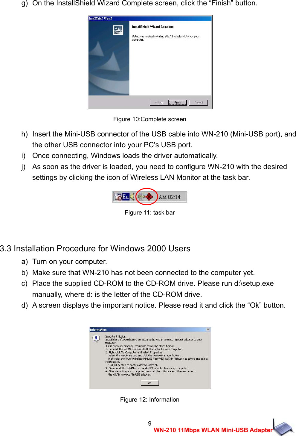  9WN-210 11Mbps WLAN Mini-USB Adapterg)  On the InstallShield Wizard Complete screen, click the &ldquo;Finish&rdquo; button.   Figure 10:Complete screen h)   Insert the Mini-USB connector of the USB cable into WN-210 (Mini-USB port), and   the other USB connector into your PC&rsquo;s USB port. i)    Once connecting, Windows loads the driver automatically. j)    As soon as the driver is loaded, you need to configure WN-210 with the desired   settings by clicking the icon of Wireless LAN Monitor at the task bar.   Figure 11: task bar  3.3 Installation Procedure for Windows 2000 Users a)   Turn on your computer. b)   Make sure that WN-210 has not been connected to the computer yet. c)   Place the supplied CD-ROM to the CD-ROM drive. Please run d:\setup.exe   manually, where d: is the letter of the CD-ROM drive. d)   A screen displays the important notice. Please read it and click the &ldquo;Ok&rdquo; button.   Figure 12: Information 