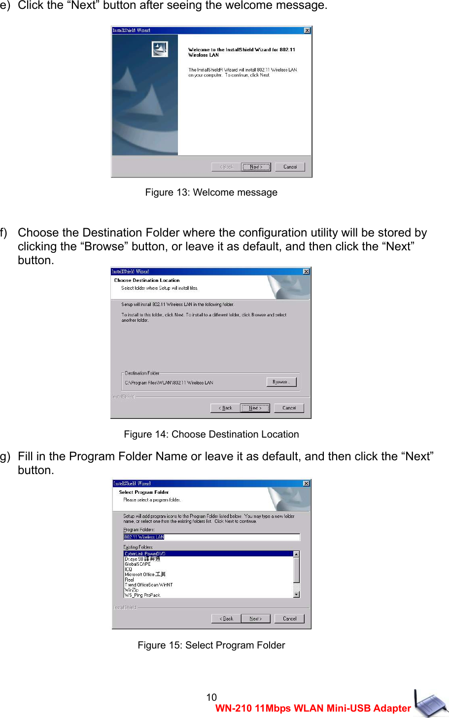  10WN-210 11Mbps WLAN Mini-USB Adapter e)   Click the &ldquo;Next&rdquo; button after seeing the welcome message.   Figure 13: Welcome message  f)   Choose the Destination Folder where the configuration utility will be stored by   clicking the &ldquo;Browse&rdquo; button, or leave it as default, and then click the &ldquo;Next&rdquo;   button.  Figure 14: Choose Destination Location g)   Fill in the Program Folder Name or leave it as default, and then click the &ldquo;Next&rdquo;   button.  Figure 15: Select Program Folder  