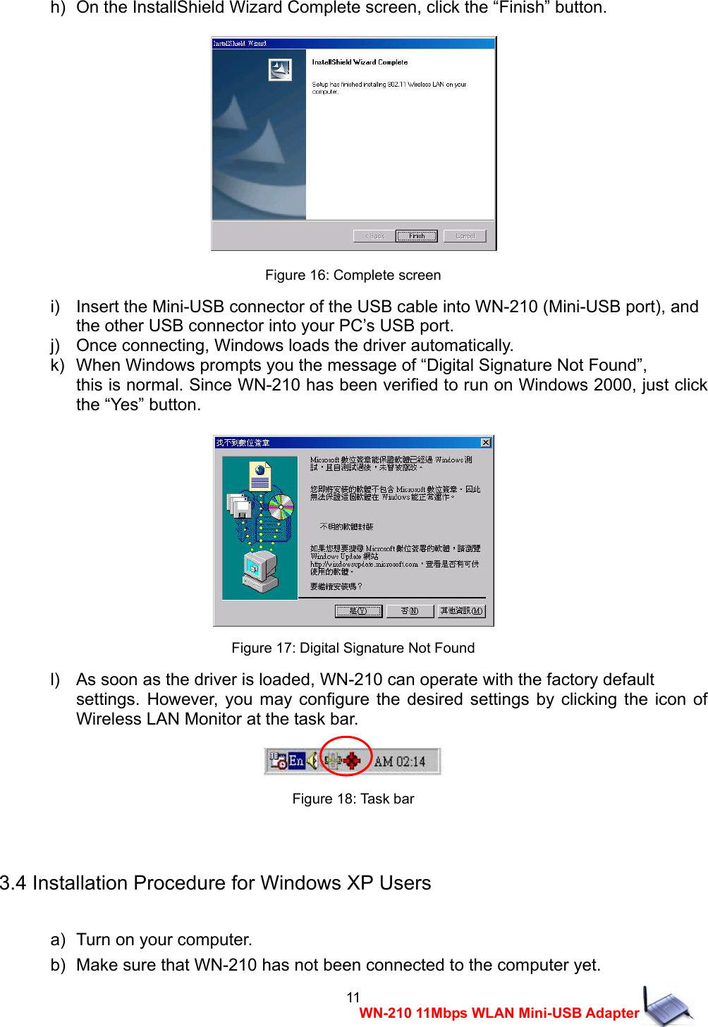 11 WN-210 11Mbps WLAN Mini-USB Adapter h)   On the InstallShield Wizard Complete screen, click the &ldquo;Finish&rdquo; button.   Figure 16: Complete screen i)    Insert the Mini-USB connector of the USB cable into WN-210 (Mini-USB port), and   the other USB connector into your PC&rsquo;s USB port. j)    Once connecting, Windows loads the driver automatically. k)   When Windows prompts you the message of &ldquo;Digital Signature Not Found&rdquo;,   this is normal. Since WN-210 has been verified to run on Windows 2000, just click the &ldquo;Yes&rdquo; button.   Figure 17: Digital Signature Not Found l)    As soon as the driver is loaded, WN-210 can operate with the factory default   settings. However, you may configure the desired settings by clicking the icon of Wireless LAN Monitor at the task bar.   Figure 18: Task bar  3.4 Installation Procedure for Windows XP Users  a)   Turn on your computer. b)   Make sure that WN-210 has not been connected to the computer yet. 