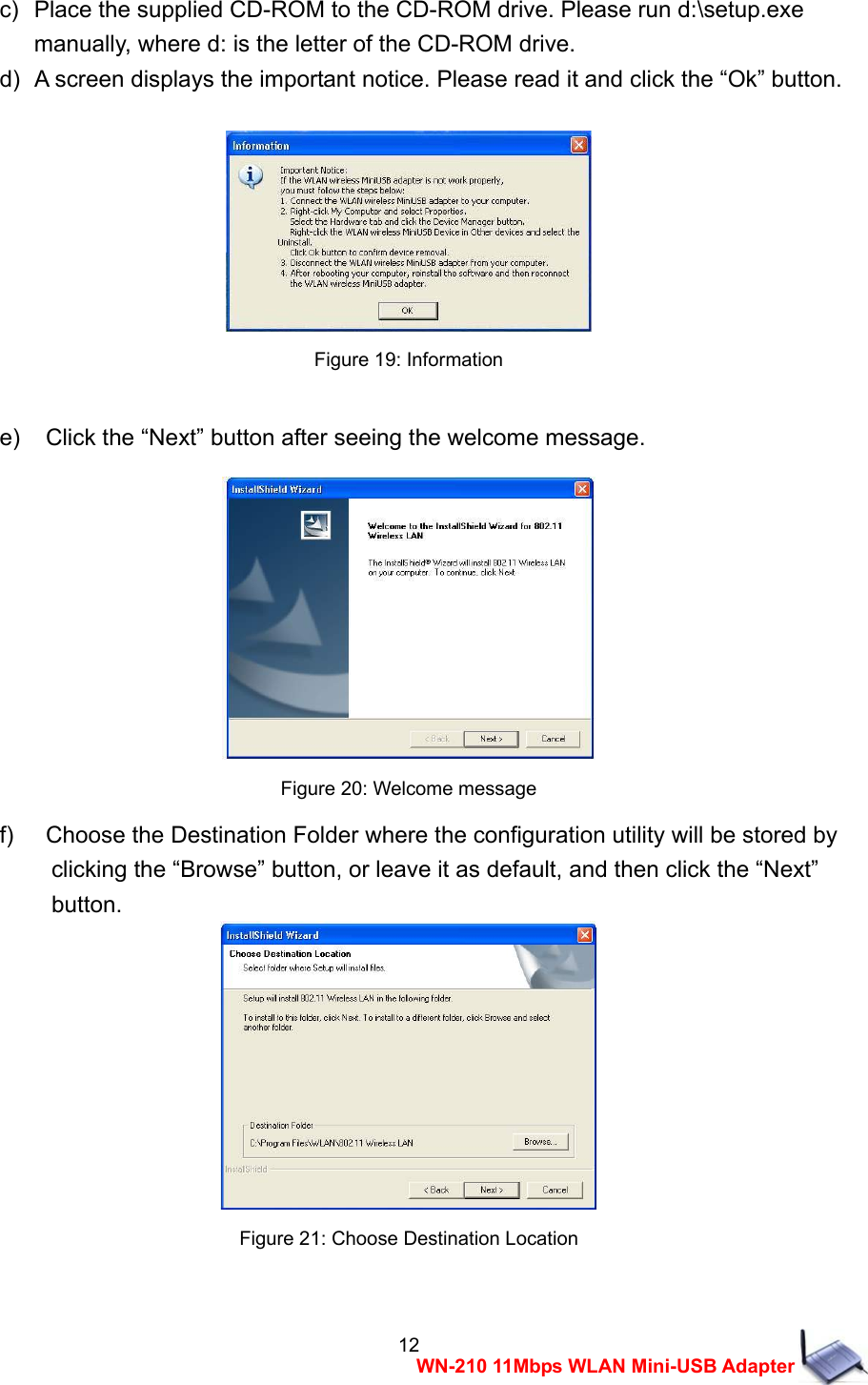  12WN-210 11Mbps WLAN Mini-USB Adapter c)   Place the supplied CD-ROM to the CD-ROM drive. Please run d:\setup.exe   manually, where d: is the letter of the CD-ROM drive. d)   A screen displays the important notice. Please read it and click the &ldquo;Ok&rdquo; button.   Figure 19: Information  e)    Click the &ldquo;Next&rdquo; button after seeing the welcome message.   Figure 20: Welcome message f)    Choose the Destination Folder where the configuration utility will be stored by     clicking the &ldquo;Browse&rdquo; button, or leave it as default, and then click the &ldquo;Next&rdquo;   button.  Figure 21: Choose Destination Location  