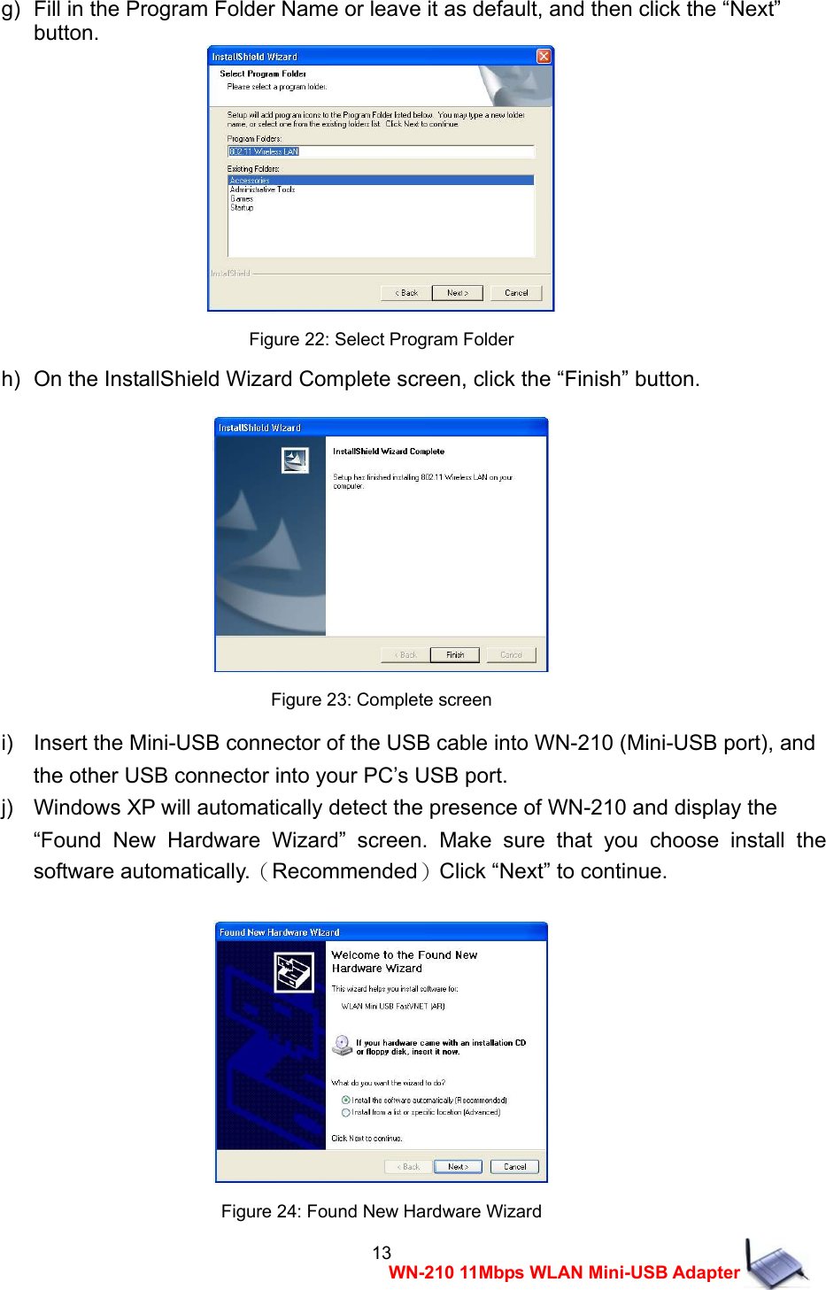  13WN-210 11Mbps WLAN Mini-USB Adapter g)   Fill in the Program Folder Name or leave it as default, and then click the &ldquo;Next&rdquo;   button.  Figure 22: Select Program Folder h)   On the InstallShield Wizard Complete screen, click the &ldquo;Finish&rdquo; button.   Figure 23: Complete screen i)    Insert the Mini-USB connector of the USB cable into WN-210 (Mini-USB port), and   the other USB connector into your PC&rsquo;s USB port. j)    Windows XP will automatically detect the presence of WN-210 and display the     &ldquo;Found New Hardware Wizard&rdquo; screen. Make sure that you choose install the software automatically.（Recommended）Click &ldquo;Next&rdquo; to continue.   Figure 24: Found New Hardware Wizard 
