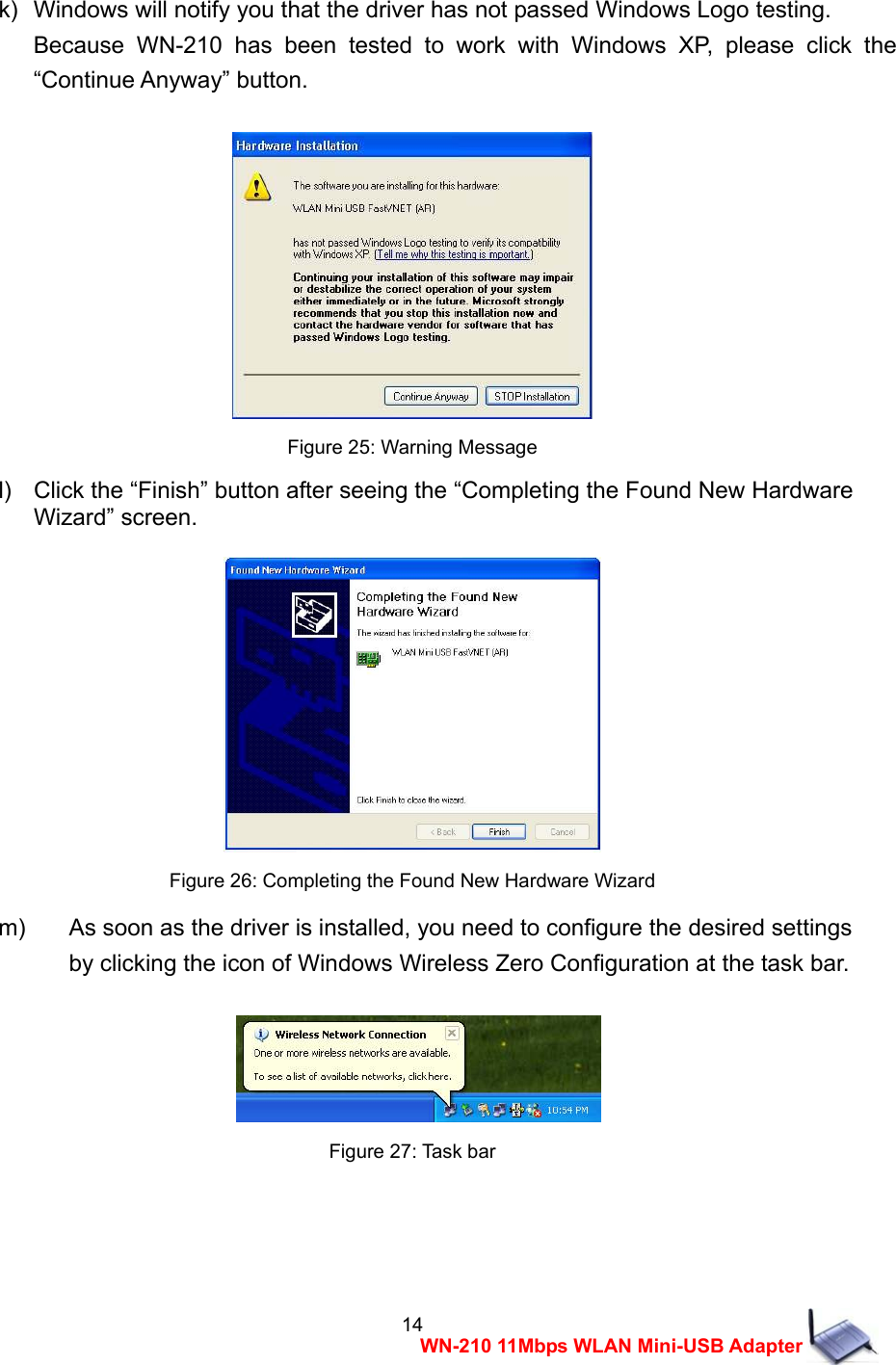  14WN-210 11Mbps WLAN Mini-USB Adapter  k)   Windows will notify you that the driver has not passed Windows Logo testing.     Because WN-210 has been tested to work with Windows XP, please click the &ldquo;Continue Anyway&rdquo; button.   Figure 25: Warning Message l)    Click the &ldquo;Finish&rdquo; button after seeing the &ldquo;Completing the Found New Hardware   Wizard&rdquo; screen.   Figure 26: Completing the Found New Hardware Wizard m)  As soon as the driver is installed, you need to configure the desired settings   by clicking the icon of Windows Wireless Zero Configuration at the task bar.    Figure 27: Task bar    
