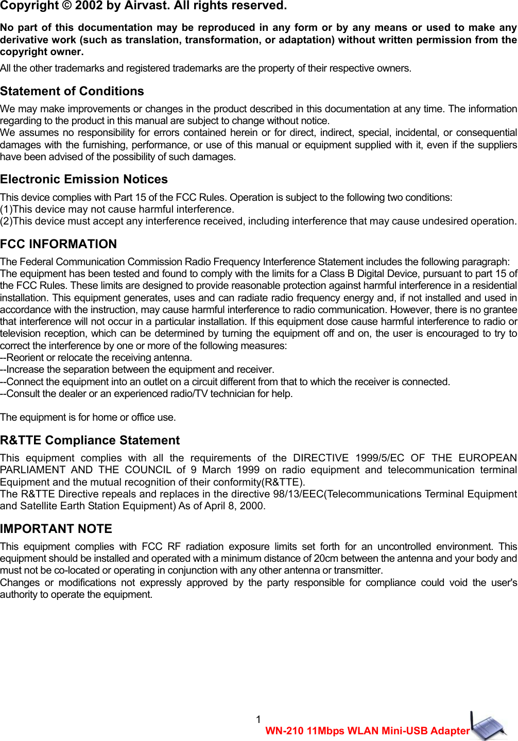  1WN-210 11Mbps WLAN Mini-USB AdapterCopyright &copy; 2002 by Airvast. All rights reserved. No part of this documentation may be reproduced in any form or by any means or used to make any derivative work (such as translation, transformation, or adaptation) without written permission from the copyright owner. All the other trademarks and registered trademarks are the property of their respective owners. Statement of Conditions We may make improvements or changes in the product described in this documentation at any time. The information regarding to the product in this manual are subject to change without notice. We assumes no responsibility for errors contained herein or for direct, indirect, special, incidental, or consequential damages with the furnishing, performance, or use of this manual or equipment supplied with it, even if the suppliers have been advised of the possibility of such damages. Electronic Emission Notices This device complies with Part 15 of the FCC Rules. Operation is subject to the following two conditions: (1)This device may not cause harmful interference. (2)This device must accept any interference received, including interference that may cause undesired operation. FCC INFORMATION The Federal Communication Commission Radio Frequency Interference Statement includes the following paragraph: The equipment has been tested and found to comply with the limits for a Class B Digital Device, pursuant to part 15 of the FCC Rules. These limits are designed to provide reasonable protection against harmful interference in a residential installation. This equipment generates, uses and can radiate radio frequency energy and, if not installed and used in accordance with the instruction, may cause harmful interference to radio communication. However, there is no grantee that interference will not occur in a particular installation. If this equipment dose cause harmful interference to radio or television reception, which can be determined by turning the equipment off and on, the user is encouraged to try to correct the interference by one or more of the following measures: --Reorient or relocate the receiving antenna. --Increase the separation between the equipment and receiver. --Connect the equipment into an outlet on a circuit different from that to which the receiver is connected. --Consult the dealer or an experienced radio/TV technician for help.  The equipment is for home or office use. R&amp;TTE Compliance Statement This equipment complies with all the requirements of the DIRECTIVE 1999/5/EC OF THE EUROPEAN PARLIAMENT AND THE COUNCIL of 9 March 1999 on radio equipment and telecommunication terminal Equipment and the mutual recognition of their conformity(R&amp;TTE). The R&amp;TTE Directive repeals and replaces in the directive 98/13/EEC(Telecommunications Terminal Equipment and Satellite Earth Station Equipment) As of April 8, 2000. IMPORTANT NOTE This equipment complies with FCC RF radiation exposure limits set forth for an uncontrolled environment. This equipment should be installed and operated with a minimum distance of 20cm between the antenna and your body and must not be co-located or operating in conjunction with any other antenna or transmitter. Changes or modifications not expressly approved by the party responsible for compliance could void the user's authority to operate the equipment.      