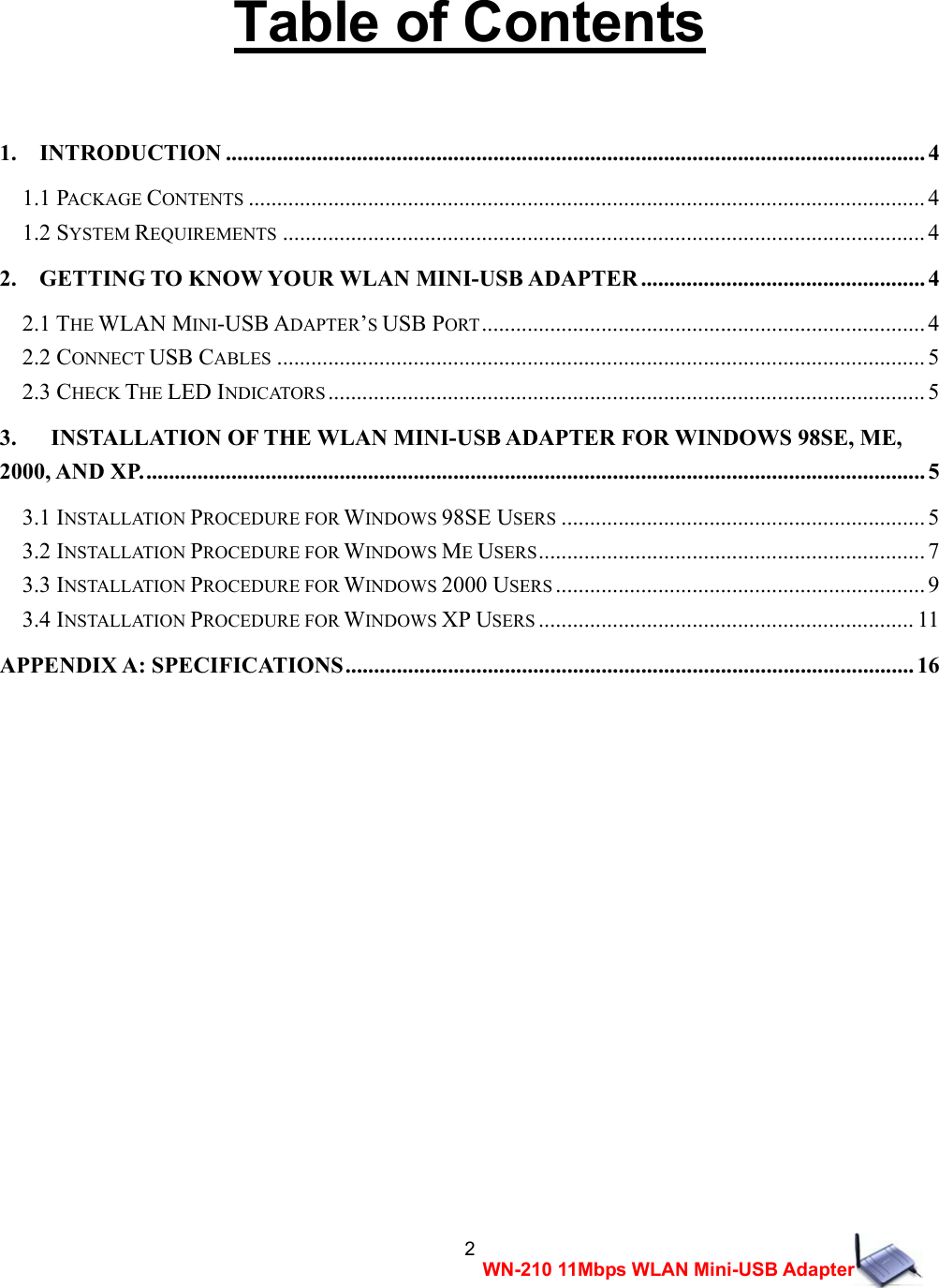  2WN-210 11Mbps WLAN Mini-USB Adapter  Table of Contents   1.  INTRODUCTION ........................................................................................................................... 4 1.1 PACKAGE CONTENTS ....................................................................................................................... 4 1.2 SYSTEM REQUIREMENTS ................................................................................................................. 4 2.  GETTING TO KNOW YOUR WLAN MINI-USB ADAPTER .................................................. 4 2.1 THE WLAN MINI-USB ADAPTER&rsquo;S USB PORT.............................................................................. 4 2.2 CONNECT USB CABLES .................................................................................................................. 5 2.3 CHECK THE LED INDICATORS ......................................................................................................... 5 3.      INSTALLATION OF THE WLAN MINI-USB ADAPTER FOR WINDOWS 98SE, ME, 2000, AND XP.......................................................................................................................................... 5 3.1 INSTALLATION PROCEDURE FOR WINDOWS 98SE USERS ................................................................ 5 3.2 INSTALLATION PROCEDURE FOR WINDOWS ME USERS.................................................................... 7 3.3 INSTALLATION PROCEDURE FOR WINDOWS 2000 USERS ................................................................. 9 3.4 INSTALLATION PROCEDURE FOR WINDOWS XP USERS .................................................................. 11 APPENDIX A: SPECIFICATIONS....................................................................................................16                       